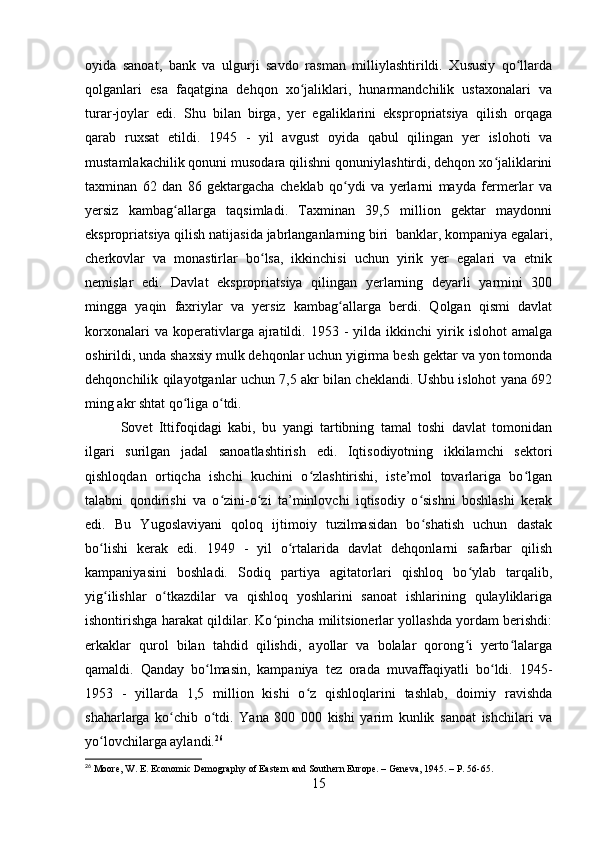 oyida   sanoat,   bank   va   ulgurji   savdo   rasman   milliylashtirildi.   Xususiy   qo llardaʻ
qolganlari   esa   faqatgina   dehqon   xo jaliklari,   hunarmandchilik   ustaxonalari   va	
ʻ
turar-joylar   edi.   Shu   bilan   birga,   yer   egaliklarini   ekspropriatsiya   qilish   orqaga
qarab   ruxsat   etildi.   1945   -   yil   avgust   oyida   qabul   qilingan   yer   islohoti   va
mustamlakachilik qonuni musodara qilishni qonuniylashtirdi, dehqon xo jaliklarini	
ʻ
taxminan   62   dan   86   gektargacha   cheklab   qo ydi   va   yerlarni   mayda   fermerlar   va	
ʻ
yersiz   kambag allarga   taqsimladi.   Taxminan   39,5   million   gektar   maydonni	
ʻ
ekspropriatsiya qilish natijasida jabrlanganlarning biri  banklar, kompaniya egalari,
cherkovlar   va   monastirlar   bo lsa,   ikkinchisi   uchun   yirik   yer   egalari   va   etnik	
ʻ
nemislar   edi.   Davlat   ekspropriatsiya   qilingan   yerlarning   deyarli   yarmini   300
mingga   yaqin   faxriylar   va   yersiz   kambag allarga   berdi.   Qolgan   qismi   davlat	
ʻ
korxonalari   va  koperativlarga  ajratildi.  1953   -   yilda  ikkinchi   yirik   islohot   amalga
oshirildi, unda shaxsiy mulk dehqonlar uchun yigirma besh gektar va yon tomonda
dehqonchilik qilayotganlar uchun 7,5 akr bilan cheklandi. Ushbu islohot yana 692
ming akr shtat qo liga o tdi.	
ʻ ʻ
Sovet   Ittifoqidagi   kabi,   bu   yangi   tartibning   tamal   toshi   davlat   tomonidan
ilgari   surilgan   jadal   sanoatlashtirish   edi.   Iqtisodiyotning   ikkilamchi   sektori
qishloqdan   ortiqcha   ishchi   kuchini   o zlashtirishi,   iste’mol   tovarlariga   bo lgan	
ʻ ʻ
talabni   qondirishi   va   o zini-o zi   ta’minlovchi   iqtisodiy   o sishni   boshlashi   kerak	
ʻ ʻ ʻ
edi.   Bu   Yugoslaviyani   qoloq   ijtimoiy   tuzilmasidan   bo shatish   uchun   dastak	
ʻ
bo lishi   kerak   edi.   1949   -   yil   o rtalarida   davlat   dehqonlarni   safarbar   qilish	
ʻ ʻ
kampaniyasini   boshladi.   Sodiq   partiya   agitatorlari   qishloq   bo ylab   tarqalib,	
ʻ
yig ilishlar   o tkazdilar   va   qishloq   yoshlarini   sanoat   ishlarining   qulayliklariga	
ʻ ʻ
ishontirishga harakat qildilar. Ko pincha militsionerlar yollashda yordam berishdi:	
ʻ
erkaklar   qurol   bilan   tahdid   qilishdi,   ayollar   va   bolalar   qorong i   yerto lalarga	
ʻ ʻ
qamaldi.   Qanday   bo lmasin,   kampaniya   tez   orada   muvaffaqiyatli   bo ldi.   1945-	
ʻ ʻ
1953   -   yillarda   1,5   million   kishi   o z   qishloqlarini   tashlab,   doimiy   ravishda	
ʻ
shaharlarga   ko chib   o tdi.   Yana   800   000   kishi   yarim   kunlik   sanoat   ishchilari   va	
ʻ ʻ
yo lovchilarga aylandi.	
ʻ 26
26
 Moore, W. E. Economic Demography of Eastern and Southern Europe. – Geneva, 1945. – P. 56-65.
15 