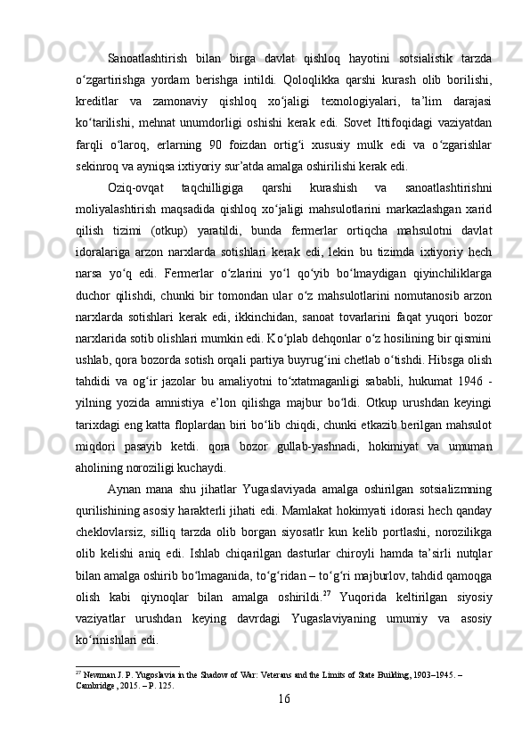 Sanoatlashtirish   bilan   birga   davlat   qishloq   hayotini   sotsialistik   tarzda
o zgartirishga   yordam   berishga   intildi.   Qoloqlikka   qarshi   kurash   olib   borilishi,ʻ
kreditlar   va   zamonaviy   qishloq   xo jaligi   texnologiyalari,   ta’lim   darajasi	
ʻ
ko tarilishi,   mehnat   unumdorligi   oshishi   kerak   edi.   Sovet   Ittifoqidagi   vaziyatdan	
ʻ
farqli   o laroq,   erlarning   90   foizdan   ortig i   xususiy   mulk   edi   va   o zgarishlar	
ʻ ʻ ʻ
sekinroq va ayniqsa ixtiyoriy sur’atda amalga oshirilishi kerak edi.
Oziq-ovqat   taqchilligiga   qarshi   kurashish   va   sanoatlashtirishni
moliyalashtirish   maqsadida   qishloq   xo jaligi   mahsulotlarini   markazlashgan   xarid	
ʻ
qilish   tizimi   (otkup)   yaratildi,   bunda   fermerlar   ortiqcha   mahsulotni   davlat
idoralariga   arzon   narxlarda   sotishlari   kerak   edi,   lekin   bu   tizimda   ixtiyoriy   hech
narsa   yo q   edi.   Fermerlar   o zlarini   yo l   qo yib   bo lmaydigan   qiyinchiliklarga	
ʻ ʻ ʻ ʻ ʻ
duchor   qilishdi,   chunki   bir   tomondan   ular   o z   mahsulotlarini   nomutanosib   arzon	
ʻ
narxlarda   sotishlari   kerak   edi,   ikkinchidan,   sanoat   tovarlarini   faqat   yuqori   bozor
narxlarida sotib olishlari mumkin edi. Ko plab dehqonlar o z hosilining bir qismini	
ʻ ʻ
ushlab, qora bozorda sotish orqali partiya buyrug ini chetlab o tishdi. Hibsga olish	
ʻ ʻ
tahdidi   va   og ir   jazolar   bu   amaliyotni   to xtatmaganligi   sababli,   hukumat   1946   -	
ʻ ʻ
yilning   yozida   amnistiya   e’lon   qilishga   majbur   bo ldi.   Otkup   urushdan   keyingi	
ʻ
tarixdagi eng katta floplardan biri bo lib chiqdi, chunki etkazib berilgan mahsulot	
ʻ
miqdori   pasayib   ketdi.   qora   bozor   gullab-yashnadi,   hokimiyat   va   umuman
aholining noroziligi kuchaydi.
Aynan   mana   shu   jihatlar   Yugaslaviyada   amalga   oshirilgan   sotsializmning
qurilishining asosiy harakterli jihati edi. Mamlakat hokimyati idorasi hech qanday
cheklovlarsiz,   silliq   tarzda   olib   borgan   siyosatlr   kun   kelib   portlashi,   norozilikga
olib   kelishi   aniq   edi.   Ishlab   chiqarilgan   dasturlar   chiroyli   hamda   ta’sirli   nutqlar
bilan amalga oshirib bo lmaganida, to g ridan – to g ri majburlov, tahdid qamoqga	
ʻ ʻ ʻ ʻ ʻ
olish   kabi   qiynoqlar   bilan   amalga   oshirildi. 27
  Yuqorida   keltirilgan   siyosiy
vaziyatlar   urushdan   keying   davrdagi   Yugaslaviyaning   umumiy   va   asosiy
ko rinishlari edi.	
ʻ
27
 Newman J. P. Yugoslavia in the Shadow of War: Veterans and the Limits of State Building, 1903–1945. – 
Cambridge, 2015. – P. 125.
16 