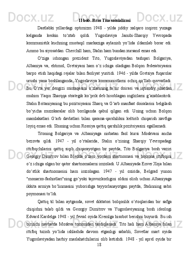 II bob. Bras Tito sotsializmi
Dastlabki   yillardagi   optimizm   1948   -   yilda   jiddiy   xalqaro   inqiroz   yuzaga
kelganda   keskin   to xtab   qoldi.   Yugoslaviya   Janubi-Sharqiy   Yevropadaʻ
kommunistik   kuchning   mustaqil   markaziga   aylanish   yo lida   ildamlab   borar   edi.	
ʻ
Ammo bu siyosatdan  Cherchill ham, Stalin ham bundan xursand emas edi.
O ziga   ishongan   prezident   Tito,   Yugoslaviyadan   tashqari   Bolgariya,	
ʻ
Albaniya   va,   ehtimol,   Gretsiyani   ham   o z   ichiga   oladigan   Bolqon   federatsiyasini	
ʻ
barpo etish haqidagi rejalar bilan faoliyat yuritidi. 1946 - yilda Gretsiya fuqarolar
urushi  yana boshlanganda, Yugoslaviya kommunistlarni ochiq qo llab-quvvatladi.	
ʻ
Bu   O rta   yer   dengizi   mintaqasini   o zlarining   ta’sir   doirasi   va   iqtisodiy   jihatdan	
ʻ ʻ
muhim Yaqin Sharqqa strategik ko prik deb hisoblagan inglizlarni g azablantirdi.	
ʻ ʻ
Stalin Britaniyaning bu pozitsiyasini Sharq va G arb manfaat doiralarini belgilash	
ʻ
bo yicha   muzokaralar   olib   borilganda   qabul   qilgan   edi.   Uning   uchun   Bolqon	
ʻ
mamlakatlari   G arb   davlatlari   bilan   qarama-qarshilikni   keltirib   chiqarish   xavfiga	
ʻ
loyiq emas edi. Shuning uchun Rossiya qattiq qarshilik pozitsiyasini egallamadi.
Titoning   Bolgariya   va   Albaniyaga   nisbatan   faol   kursi   Moskvani   ancha
bezovta   qildi.   1947   -   yil   o rtalarida,   Stalin   o zining   Sharqiy   Yevropadagi	
ʻ ʻ
ittifoqchilarini   qattiq   siqib   chiqarayotgan   bir   paytda,   Tito   Bolgariya   bosh   vaziri
Georgiy   Dimitrov   bilan   Bledda   o zaro   yordam   shartnomasi   va   bojxona   ittifoqini	
ʻ
o z ichiga olgan bir qator shartnomalarni imzoladi. U Albaniyada Enver Xoja bilan	
ʻ
do stlik   shartnomasini   ham   imzolagan.   1947   -   yil   oxirida,   Belgrad   yunon
ʻ
"monarxo-fashistlari"ning  go yoki   tajovuzkorligini  oldini  olish  uchun   Albaniyaga	
ʻ
ikkita   armiya   bo linmasini   yuborishga   tayyorlanayotgan   paytda,   Stalinning   sabri	
ʻ
poymonasi to ldi.	
ʻ
Qattiq   til   bilan   aytganda,   sovet   diktatori   bolqonlik   o rtoqlaridan   bir   safga	
ʻ
chiqishni   talab   qildi   va   Georgiy   Dimitrov   va   Yugoslaviyaning   bosh   ideologi
Edvard Kardelga 1948 - yil fevral oyida Kremlga hisobot berishni buyurdi. Bu ish
birinchi   navbatda   Moskva   tomonidan   tasdiqlanadi.   Tito   hali   ham   Albaniya   bilan
ittifoq   tuzish   yo lida   ishlashda   davom   etganligi   sababli,   Sovetlar   mart   oyida	
ʻ
Yugoslaviyadan   harbiy   maslahatchilarini   olib   ketishdi.   1948   -   yil   aprel   oyida   bir
18 