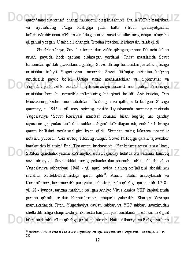 qator "tanqidiy xatlar" ohangi muloqotni qizg inlashtirdi. Stalin YKP o z tajribasiʻ ʻ
va   siyosatining   o ziga   xosligiga   juda   katta   e’tibor   qaratayotganini,	
ʻ
kollektivlashtirishni e’tiborsiz qoldirganini va sovet  vakillarining ishiga to sqinlik	
ʻ
qilganini yozgan. U tahdidli ohangda Titodan itoatkorlik ishorasini talab qildi
Shu   bilan   birga,   Sovetlar   tomonidan   va’da   qilingan,   ammo   Ikkinchi   Jahon
urushi   paytida   hech   qachon   ololmagan   yordami,   Triest   masalasida   Sovet
tomonidan  qo llab-quvvatlanmaganligi,   Sovet   Ittifoqi   tomonidan  josuslik   qilishga	
ʻ
urinishlar   tufayli   Yugoslaviya   tomonida   Sovet   Ittifoqiga   nisbatan   ko proq	
ʻ
umidsizlik   paydo   bo ldi.   Ustiga   ustak   maslahatchilar   va   diplomatlar   va	
ʻ
Yugoslaviya-Sovet korxonalari orqali xomashyo bozorida monopoliya o rnatishga	
ʻ
urinishlar   ham   bu   norozilik   to lqinining   bir   qismi   bo ldi.   Aytilishicha,   Tito	
ʻ ʻ
Moskvaning   keskin   munosabatidan   ta’sirlangan   va   qattiq   xafa   bo lgan.   Shunga	
ʻ
qaramay,   u   1945   -   yil   may   oyining   oxirida   Lyublyanada   ommaviy   ravishda
Yugoslaviya   "Sovet   Rossiyasi   manfaat   sohalari   bilan   bog liq   har   qanday	
ʻ
siyosatning   piyodasi   bo lishni   xohlamasligini"   ta’kidlagan   edi,   endi   hech   kimga	
ʻ
qaram   bo lishni   xoxlamasligini   byon   qildi.   Shundan   so ng   Moskva   norozilik	
ʻ ʻ
notasini   yubordi:   "Biz   o rtoq   Titoning   nutqini   Sovet   Ittifoqiga   qarshi   tajovuzkor	
ʻ
harakat deb bilamiz." Endi Tito anteni kuchaytirdi: "Har birimiz sotsializm o lkasi,	
ʻ
SSSRni qanchalik yaxshi ko rmaylik, u hech qanday holatda o z vatanini kamroq	
ʻ ʻ
seva   olmaydi.”   Sovet   diktatorining   yelkanlaridan   shamolni   olib   tashlash   uchun
Yugoslaviya   rahbariyati   1948   -   yil   aprel   oyida   qishloq   xo jaligini   shoshilinch	
ʻ
ravishda   kollektivlashtirishga   qaror   qildi 28
.   Ammo   Stalin   asabiylashdi   va
Kominformni, kommunistik partiyalar tashkilotini jalb qilishga qaror qildi. 1948 -
yil   28  -  iyunda,  tarixan  mashhur  bo lgan  Avliyo  Vitus  kunida  YKP  kapitalizmda	
ʻ
gumon   qilinib,   sirtdan   Kominformdan   chiqarib   yuborildi.   Sharqiy   Yevropa
mamlakatlarida   Titoni   Yugoslaviya   davlati   rahbari   va   YKP   rahbari   lavozimidan
chetlashtirishga chaqiruvchi yirik media kampaniyasi boshlandi. Hech kim Belgrad
bilan birdamlik e’lon qilishga jur’at eta olmadi. Hatto Albaniya va Bolgariya ham
28
 Niebuhr R. The Search for a Cold War Legitimacy: Foreign Policy and Tito’s Yugoslavia. – Boston, 2018. – P. 
231.
19 