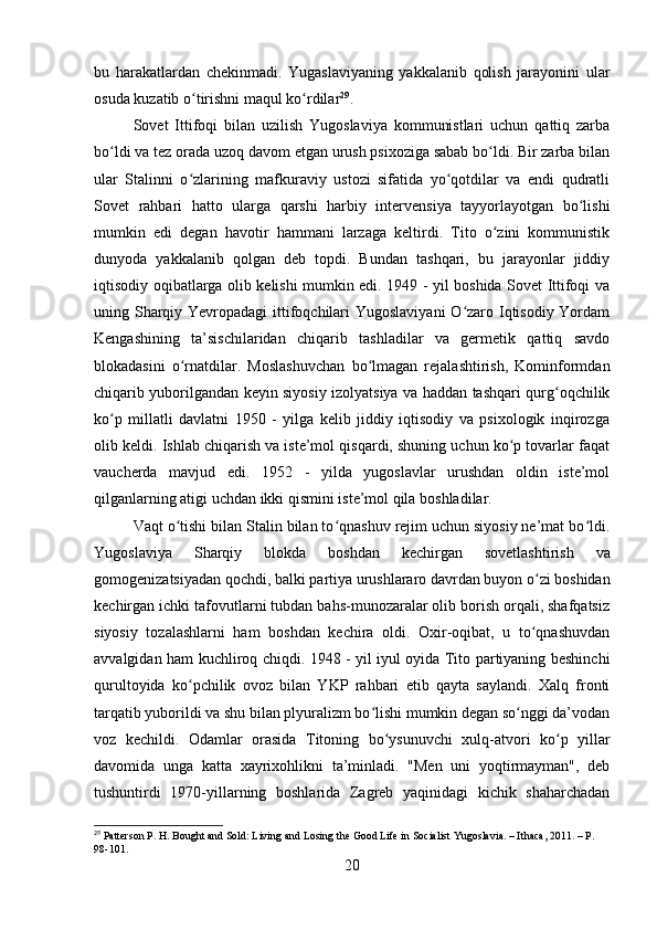 bu   harakatlardan   chekinmadi.   Yugaslaviyaning   yakkalanib   qolish   jarayonini   ular
osuda kuzatib o tirishni maqul ko rdilarʻ ʻ 29
.
Sovet   Ittifoqi   bilan   uzilish   Yugoslaviya   kommunistlari   uchun   qattiq   zarba
bo ldi va tez orada uzoq davom etgan urush psixoziga sabab bo ldi. Bir zarba bilan	
ʻ ʻ
ular   Stalinni   o zlarining   mafkuraviy   ustozi   sifatida   yo qotdilar   va   endi   qudratli	
ʻ ʻ
Sovet   rahbari   hatto   ularga   qarshi   harbiy   intervensiya   tayyorlayotgan   bo lishi	
ʻ
mumkin   edi   degan   havotir   hammani   larzaga   keltirdi.   Tito   o zini   kommunistik	
ʻ
dunyoda   yakkalanib   qolgan   deb   topdi.   Bundan   tashqari,   bu   jarayonlar   jiddiy
iqtisodiy oqibatlarga olib kelishi mumkin edi. 1949 - yil boshida Sovet Ittifoqi va
uning Sharqiy Yevropadagi  ittifoqchilari  Yugoslaviyani  O zaro Iqtisodiy Yordam	
ʻ
Kengashining   ta’sischilaridan   chiqarib   tashladilar   va   germetik   qattiq   savdo
blokadasini   o rnatdilar.   Moslashuvchan   bo lmagan   rejalashtirish,   Kominformdan	
ʻ ʻ
chiqarib yuborilgandan keyin siyosiy izolyatsiya va haddan tashqari qurg oqchilik	
ʻ
ko p   millatli   davlatni   1950   -   yilga   kelib   jiddiy   iqtisodiy   va   psixologik   inqirozga	
ʻ
olib keldi. Ishlab chiqarish va iste’mol qisqardi, shuning uchun ko p tovarlar faqat	
ʻ
vaucherda   mavjud   edi.   1952   -   yilda   yugoslavlar   urushdan   oldin   iste’mol
qilganlarning atigi uchdan ikki qismini iste’mol qila boshladilar.
Vaqt o tishi bilan Stalin bilan to qnashuv rejim uchun siyosiy ne’mat bo ldi.	
ʻ ʻ ʻ
Yugoslaviya   Sharqiy   blokda   boshdan   kechirgan   sovetlashtirish   va
gomogenizatsiyadan qochdi, balki partiya urushlararo davrdan buyon o zi boshidan	
ʻ
kechirgan ichki tafovutlarni tubdan bahs-munozaralar olib borish orqali, shafqatsiz
siyosiy   tozalashlarni   ham   boshdan   kechira   oldi.   Oxir-oqibat,   u   to qnashuvdan
ʻ
avvalgidan ham kuchliroq chiqdi. 1948 - yil iyul oyida Tito partiyaning beshinchi
qurultoyida   ko pchilik   ovoz   bilan   YKP   rahbari   etib   qayta   saylandi.   Xalq   fronti	
ʻ
tarqatib yuborildi va shu bilan plyuralizm bo lishi mumkin degan so nggi da’vodan	
ʻ ʻ
voz   kechildi.   Odamlar   orasida   Titoning   bo ysunuvchi   xulq-atvori   ko p   yillar	
ʻ ʻ
davomida   unga   katta   xayrixohlikni   ta’minladi.   "Men   uni   yoqtirmayman",   deb
tushuntirdi   1970-yillarning   boshlarida   Zagreb   yaqinidagi   kichik   shaharchadan
29
 Patterson P. H. Bought and Sold: Living and Losing the Good Life in Socialist Yugoslavia. – Ithaca, 2011. – P. 
98-101.
20 