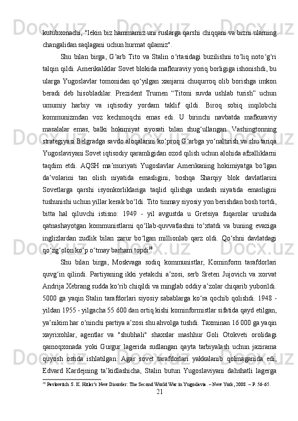 kutubxonachi, "lekin biz hammamiz uni ruslarga qarshi chiqqani va bizni ularning
changalidan saqlagani uchun hurmat qilamiz".
Shu   bilan   birga,   G arb   Tito   va   Stalin   o rtasidagi   buzilishni   to liq   noto g riʻ ʻ ʻ ʻ ʻ
talqin qildi. Amerikaliklar Sovet blokida mafkuraviy yoriq borligiga ishonishdi, bu
ularga   Yugoslavlar   tomonidan   qo yilgan   xanjarni   chuqurroq   olib   borishga   imkon	
ʻ
beradi   deb   hisobladilar.   Prezident   Trumen   “Titoni   suvda   ushlab   turish”   uchun
umumiy   harbiy   va   iqtisodiy   yordam   taklif   qildi.   Biroq   sobiq   inqilobchi
kommunizmdan   voz   kechmoqchi   emas   edi.   U   birinchi   navbatda   mafkuraviy
masalalar   emas,   balki   hokimiyat   siyosati   bilan   shug ullangan.   Vashingtonning	
ʻ
strategiyasi Belgradga savdo aloqalarini ko proq G arbga yo naltirish va shu tariqa	
ʻ ʻ ʻ
Yugoslaviyani Sovet iqtisodiy qaramligidan ozod qilish uchun alohida afzalliklarni
taqdim   etdi.   AQSH   ma muriyati   Yugoslavlar   Amerikaning   hokimiyatga   bo lgan	
ʼ ʻ
da volarini   tan   olish   niyatida   emasligini,   boshqa   Sharqiy   blok   davlatlarini	
ʼ
Sovetlarga   qarshi   isyonkorliklariga   taqlid   qilishga   undash   niyatida   emasligini
tushunishi uchun yillar kerak bo ldi. Tito tinmay siyosiy yon berishdan bosh tortdi,	
ʻ
bitta   hal   qiluvchi   istisno:   1949   -   yil   avgustda   u   Gretsiya   fuqarolar   urushida
qatnashayotgan   kommunistlarni   qo llab-quvvatlashni   to xtatdi   va   buning   evaziga	
ʻ ʻ
inglizlardan   zudlik   bilan   zarur   bo lgan   millionlab   qarz   oldi.   Qo shni   davlatdagi
ʻ ʻ
qo zg olon ko p o tmay barham topdi	
ʻ ʻ ʻ ʻ 30
.
Shu   bilan   birga,   Moskvaga   sodiq   kommunistlar,   Kominform   tarafdorlari
quvg in   qilindi.   Partiyaning   ikki   yetakchi   a zosi,   serb   Sreten   Jujovich   va   xorvat	
ʻ ʼ
Andrija Xebrang sudda ko rib chiqildi va minglab oddiy a zolar chiqarib yuborildi.	
ʻ ʼ
5000 ga yaqin Stalin tarafdorlari siyosiy sabablarga ko ra qochib qolishdi. 1948 -	
ʻ
yildan 1955 - yilgacha 55 600 dan ortiq kishi kominformistlar sifatida qayd etilgan,
ya’nikim har o ninchi partiya a’zosi shu ahvolga tushdi. Taxminan 16 000 ga yaqin	
ʻ
xayrixohlar,   agentlar   va   "shubhali"   shaxslar   mashhur   Goli   Otokveti   orolidagi
qamoqxonada   yoki   Gurgur   lagerida   sudlangan   qayta   tarbiyalash   uchun   jazirama
quyosh   ostida   ishlatilgan.   Agar   sovet   tarafdorlari   yakkalanib   qolmaganida   edi,
Edvard   Kardejning   ta’kidlashicha,   Stalin   butun   Yugoslaviyani   dahshatli   lagerga
30
 Pavlowitch S. K. Hitler’s New Disorder: The Second World War in Yugoslavia. – New York, 2008. – P. 56-65.
21 