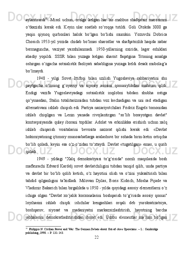 aylantirardi 31
.   Misol   uchun,   orolga   kelgan   har   bir   mahbus   shafqatsiz   marosimni
o tkazishi   kerak   edi.   Keyin   ular   soatlab   so roqqa   tutildi.   Goli   Otokda   3000   gaʻ ʻ
yaqin   qiynoq   qurbonlari   halok   bo lgan   bo lishi   mumkin.   Yozuvchi   Dobrica	
ʻ ʻ
Chosich   1953-yil   yozida   chidab   bo lmas   sharoitlar   va   shafqatsizlik   haqida   xabar
ʻ
bermaguncha,   vaziyat   yaxshilanmadi.   1950-yillarning   oxirida,   lager   eshiklari
abadiy   yopildi.   SSSR   bilan   yuzaga   kelgan   sharoit   faqatgina   Titoning   amalga
oshirgan o zgacha sotsialistik  faoliyati  sababligina  yuzaga keldi  desak  mubolag a	
ʻ ʻ
bo lmaydi.	
ʻ
1948   -   yilgi   Sovet   Ittifoqi   bilan   uzilish   Yugoslaviya   rahbariyatini   shu
paytgacha   o zining   g oyaviy   va   siyosiy   asosini   qonuniylikdan   mahrum   qildi.	
ʻ ʻ
Endigi   vazifa   Yugoslaviyadagi   sotsialistik   inqilobni   tubdan   shubha   ostiga
qo ymasdan,   Stalin   totalitarizmidan   tubdan   voz   kechadigan   va   uni   rad   etadigan	
ʻ
alternativani ishlab chiqish edi. Partiya nazariyotchilari  Fridrix Engels tomonidan
ishlab   chiqilgan   va   Lenin   yanada   rivojlantirgan   "so lib   borayotgan   davlat"	
ʻ
kontsepsiyasida   qulay   iborani   topdilar.   Adolat   va   erkinlikka   erishish   uchun   xalq
ishlab   chiqarish   vositalarini   bevosita   nazorat   qilishi   kerak   edi:   «Davlat
hokimiyatining ijtimoiy munosabatlarga aralashuvi bir sohada birin-ketin ortiqcha
bo lib   qoladi,   keyin   esa   o z-o zidan   to xtaydi.   Davlat   «tugatilgan»   emas,   u   qurib	
ʻ ʻ ʻ ʻ
qoladi.
1949   -   yildagi   "Xalq   demokratiyasi   to g risida"   nomli   maqolasida   bosh	
ʻ ʻ
mafkurachi Edvard Kardelj sovet davlatchiligini tubdan tanqid qilib, unda partiya
va   davlat   bir   bo lib   qolib   ketish,   o z   hayotini   olish   va   o zini   yuksaltirish   bilan	
ʻ ʻ ʻ
tahdid   qilganligini   ta’kidladi.   Milovan   Djilas,   Boris   Kidrich,   Mosha   Pijade   va
Vladimir Bakarich bilan birgalikda u 1950 - yilda quyidagi asosiy elementlarni o z	
ʻ
ichiga   olgan   "Davlat   xo jalik   korxonalarini   boshqarish   to g risida   asosiy   qonun"	
ʻ ʻ ʻ
loyihasini   ishlab   chiqdi:   ishchilar   kengashlari   orqali   deb   yurokratizatsiya,
boshqaruv,   siyosat   va   madaniyatni   markazsizlashtirish,   hayotning   barcha
jabhalarini   demokratlashtirishdan   iborat   edi.   Ushbu   elementlar   ma’lum   bo lgan	
ʻ
31
  Philippis N. Civilian Power and War: The German Debate about Out-of-Area Operations. – L.: Cambridge 
publishing, 1990. – P. 131-143.
22 