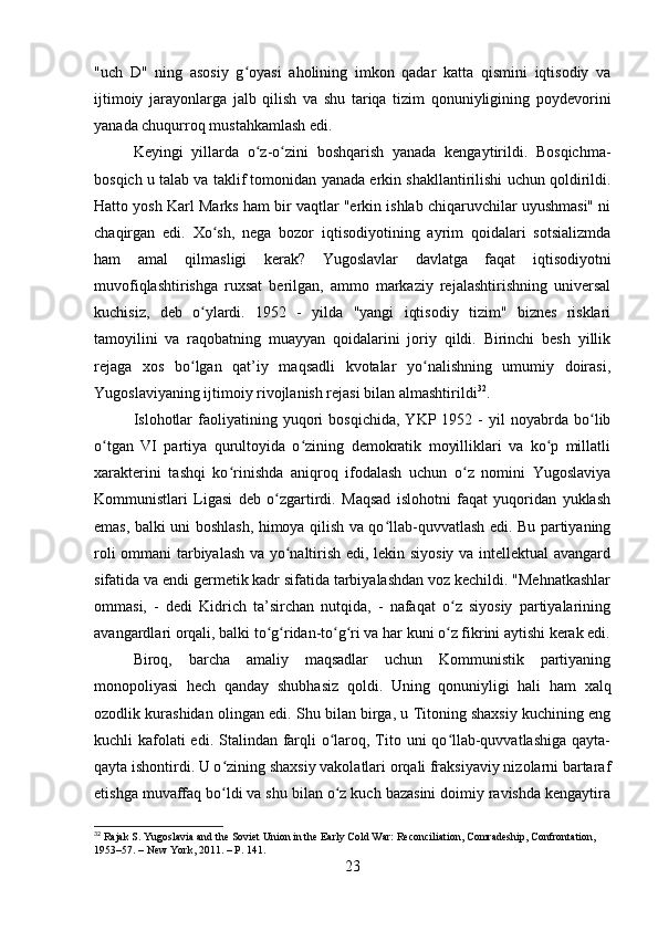 "uch   D"   ning   asosiy   g oyasi   aholining   imkon   qadar   katta   qismini   iqtisodiy   vaʻ
ijtimoiy   jarayonlarga   jalb   qilish   va   shu   tariqa   tizim   qonuniyligining   poydevorini
yanada chuqurroq mustahkamlash edi.
Keyingi   yillarda   o z-o zini   boshqarish   yanada   kengaytirildi.   Bosqichma-	
ʻ ʻ
bosqich u talab va taklif tomonidan yanada erkin shakllantirilishi uchun qoldirildi.
Hatto yosh Karl Marks ham bir vaqtlar "erkin ishlab chiqaruvchilar uyushmasi" ni
chaqirgan   edi.   Xo sh,   nega   bozor   iqtisodiyotining   ayrim   qoidalari   sotsializmda	
ʻ
ham   amal   qilmasligi   kerak?   Yugoslavlar   davlatga   faqat   iqtisodiyotni
muvofiqlashtirishga   ruxsat   berilgan,   ammo   markaziy   rejalashtirishning   universal
kuchisiz,   deb   o ylardi.   1952   -   yilda   "yangi   iqtisodiy   tizim"   biznes   risklari	
ʻ
tamoyilini   va   raqobatning   muayyan   qoidalarini   joriy   qildi.   Birinchi   besh   yillik
rejaga   xos   bo lgan   qat’iy   maqsadli   kvotalar   yo nalishning   umumiy   doirasi,
ʻ ʻ
Yugoslaviyaning ijtimoiy rivojlanish rejasi bilan almashtirildi 32
.
Islohotlar   faoliyatining   yuqori   bosqichida,   YKP   1952  -   yil   noyabrda   bo lib	
ʻ
o tgan   VI   partiya   qurultoyida   o zining   demokratik   moyilliklari   va   ko p   millatli	
ʻ ʻ ʻ
xarakterini   tashqi   ko rinishda   aniqroq   ifodalash   uchun   o z   nomini   Yugoslaviya	
ʻ ʻ
Kommunistlari   Ligasi   deb   o zgartirdi.   Maqsad   islohotni   faqat   yuqoridan   yuklash	
ʻ
emas, balki uni boshlash, himoya qilish va qo llab-quvvatlash edi. Bu partiyaning	
ʻ
roli ommani tarbiyalash va yo naltirish edi, lekin siyosiy va intellektual avangard	
ʻ
sifatida va endi germetik kadr sifatida tarbiyalashdan voz kechildi. "Mehnatkashlar
ommasi,   -   dedi   Kidrich   ta’sirchan   nutqida,   -   nafaqat   o z   siyosiy   partiyalarining	
ʻ
avangardlari orqali, balki to g ridan-to g ri va har kuni o z fikrini aytishi kerak edi.	
ʻ ʻ ʻ ʻ ʻ
Biroq,   barcha   amaliy   maqsadlar   uchun   Kommunistik   partiyaning
monopoliyasi   hech   qanday   shubhasiz   qoldi.   Uning   qonuniyligi   hali   ham   xalq
ozodlik kurashidan olingan edi. Shu bilan birga, u Titoning shaxsiy kuchining eng
kuchli kafolati edi. Stalindan farqli o laroq, Tito uni qo llab-quvvatlashiga  qayta-	
ʻ ʻ
qayta ishontirdi. U o zining shaxsiy vakolatlari orqali fraksiyaviy nizolarni bartaraf	
ʻ
etishga muvaffaq bo ldi va shu bilan o z kuch bazasini doimiy ravishda kengaytira
ʻ ʻ
32
 Rajak S. Yugoslavia and the Soviet Union in the Early Cold War: Reconciliation, Comradeship, Confrontation, 
1953–57. – New York, 2011. – P. 141.
23 