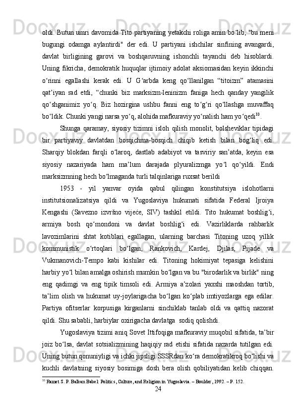 oldi. Butun umri davomida Tito partiyaning yetakchi roliga amin bo lib, "bu meniʻ
bugungi   odamga   aylantirdi"   der   edi.   U   partiyani   ishchilar   sinfining   avangardi,
davlat   birligining   garovi   va   boshqaruvning   ishonchli   tayanchi   deb   hisoblardi.
Uning  fikricha,   demokratik  huquqlar   ijtimoiy  adolat   aksiomasidan   keyin  ikkinchi
o rinni   egallashi   kerak   edi.   U   G arbda   keng   qo llanilgan   “titoizm”   atamasini	
ʻ ʻ ʻ
qat’iyan   rad   etdi,   “chunki   biz   marksizm-leninizm   faniga   hech   qanday   yangilik
qo shganimiz   yo q.   Biz   hozirgina   ushbu   fanni   eng   to g ri   qo llashga   muvaffaq
ʻ ʻ ʻ ʻ ʻ
bo ldik. Chunki yangi narsa yo q, alohida mafkuraviy yo nalish ham yo qedi
ʻ ʻ ʻ ʻ 33
.
Shunga   qaramay,   siyosiy   tizimni   isloh   qilish   monolit,   bolsheviklar   tipidagi
bir   partiyaviy   davlatdan   bosqichma-bosqich   chiqib   ketish   bilan   bog liq   edi.	
ʻ
Sharqiy   blokdan   farqli   o laroq,   dastlab   adabiyot   va   tasviriy   san’atda,   keyin   esa	
ʻ
siyosiy   nazariyada   ham   ma’lum   darajada   plyuralizmga   yo l   qo yildi.   Endi	
ʻ ʻ
marksizmning hech bo lmaganda turli talqinlariga ruxsat berildi	
ʻ
1953   -   yil   yanvar   oyida   qabul   qilingan   konstitutsiya   islohotlarni
institutsionalizatsiya   qildi   va   Yugoslaviya   hukumati   sifatida   Federal   Ijroiya
Kengashi   (Savezno   izvršno   vijeće,   SIV)   tashkil   etildi.   Tito   hukumat   boshlig i,	
ʻ
armiya   bosh   qo mondoni   va   davlat   boshlig i   edi.   Vazirliklarda   rahbarlik	
ʻ ʻ
lavozimlarini   shtat   kotiblari   egallagan,   ularning   barchasi   Titoning   uzoq   yillik
kommunistik   o rtoqlari   bo lgan,   Rankovich,   Kardej,   Djilas,   Pijade   va
ʻ ʻ
Vukmanovich-Tempo   kabi   kishilar   edi.   Titoning   hokimiyat   tepasiga   kelishini
harbiy yo l bilan amalga oshirish mumkin bo lgan va bu "birodarlik va birlik" ning	
ʻ ʻ
eng   qadimgi   va   eng   tipik   timsoli   edi.   Armiya   a’zolari   yaxshi   maoshdan   tortib,
ta’lim   olish   va   hukumat   uy-joylarigacha   bo lgan   ko plab   imtiyozlarga   ega   edilar.	
ʻ ʻ
Partiya   ofitserlar   korpusiga   kirganlarni   sinchiklab   tanlab   oldi   va   qattiq   nazorat
qildi. Shu sababli, harbiylar oxirigacha davlatga  sodiq qolishdi.
Yugoslaviya tizimi aniq Sovet Ittifoqiga mafkuraviy muqobil sifatida, ta’bir
joiz  bo lsa,   davlat   sotsializmining   haqiqiy  rad   etishi   sifatida  nazarda   tutilgan  edi.	
ʻ
Uning butun qonuniyligi va ichki jipsligi SSSRdan ko ra demokratikroq bo lishi va	
ʻ ʻ
kuchli   davlatning   siyosiy   bosimiga   dosh   bera   olish   qobiliyatidan   kelib   chiqqan.
33
 Ramet S. P. Balkan Babel: Politics, Culture, and Religion in Yugoslavia. – Boulder, 1992. – P. 152.
24 