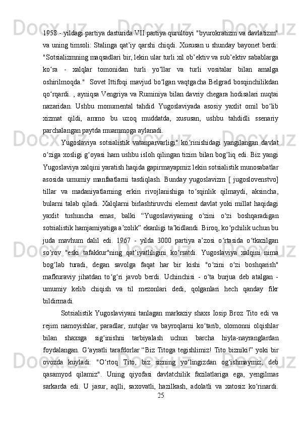 1958 - yildagi partiya dasturida VII partiya qurultoyi "byurokratizm va davlatizm"
va uning timsoli: Stalinga qat’iy qarshi chiqdi. Xususan u shunday bayonet berdi:
"Sotsializmning maqsadlari bir, lekin ular turli xil ob’ektiv va sub’ektiv sabablarga
ko ra   -   xalqlar   tomonidan   turli   yo llar   va   turli   vositalar   bilan   amalgaʻ ʻ
oshirilmoqda."   Sovet Ittifoqi mavjud bo lgan vaqtgacha Belgrad bosqinchilikdan	
ʻ
qo rqardi. , ayniqsa Vengriya va Ruminiya bilan davriy chegara hodisalari nuqtai	
ʻ
nazaridan.   Ushbu   monumental   tahdid   Yugoslaviyada   asosiy   yaxlit   omil   bo lib	
ʻ
xizmat   qildi,   ammo   bu   uzoq   muddatda,   xususan,   ushbu   tahdidli   ssenariy
parchalangan paytda muammoga aylanadi.
Yugoslaviya   sotsialistik   vatanparvarligi"   ko rinishidagi   yangilangan   davlat	
ʻ
o ziga xosligi g oyasi ham ushbu isloh qilingan tizim bilan bog liq edi. Biz yangi	
ʻ ʻ ʻ
Yugoslaviya xalqini yaratish haqida gapirmayapmiz lekin sotsialistik munosabatlar
asosida   umumiy   manfaatlarni   tasdiqlash.   Bunday   yugoslavizm   [   jugoslovenstvo]
tillar   va   madaniyatlarning   erkin   rivojlanishiga   to sqinlik   qilmaydi,   aksincha,	
ʻ
bularni   talab   qiladi.   Xalqlarni   birlashtiruvchi   element   davlat   yoki   millat   haqidagi
yaxlit   tushuncha   emas,   balki   “Yugoslaviyaning   o zini   o zi   boshqaradigan	
ʻ ʻ
sotsialistik hamjamiyatiga a zolik” ekanligi ta kidlandi. Biroq, ko pchilik uchun bu	
ʼ ʼ ʻ
juda   mavhum   dalil   edi.   1967   -   yilda   3000   partiya   a’zosi   o rtasida   o tkazilgan	
ʻ ʻ
so rov   "eski   tafakkur"ning   qat’iyatliligini   ko rsatdi.   Yugoslaviya   xalqini   nima	
ʻ ʻ
bog lab   turadi,   degan   savolga   faqat   har   bir   kishi   "o zini   o zi   boshqarish"
ʻ ʻ ʻ
mafkuraviy   jihatdan   to g ri   javob   berdi.   Uchinchisi   -   o ta   burjua   deb   atalgan   -	
ʻ ʻ ʻ
umumiy   kelib   chiqish   va   til   mezonlari   dedi,   qolganlari   hech   qanday   fikr
bildirmadi.
Sotsialistik   Yugoslaviyani   tanlagan   markaziy   shaxs   Iosip   Broz   Tito   edi   va
rejim   namoyishlar,   paradlar,   nutqlar   va   bayroqlarni   ko tarib,   olomonni   olqishlar	
ʻ
bilan   shaxsga   sig inishni   tarbiyalash   uchun   barcha   hiyla-nayranglardan	
ʻ
foydalangan. G ayratli tarafdorlar “Biz Titoga tegishlimiz! Tito bizniki!” yoki bir	
ʻ
ovozda   kuyladi:   "O rtoq   Tito,   biz   sizning   yo lingizdan   og ishmaymiz,   deb	
ʻ ʻ ʻ
qasamyod   qilamiz".   Uning   qiyofasi   davlatchilik   fazilatlariga   ega,   yengilmas
sarkarda   edi.   U   jasur,   aqlli,   saxovatli,   hazilkash,   adolatli   va   xatosiz   ko rinardi.	
ʻ
25 