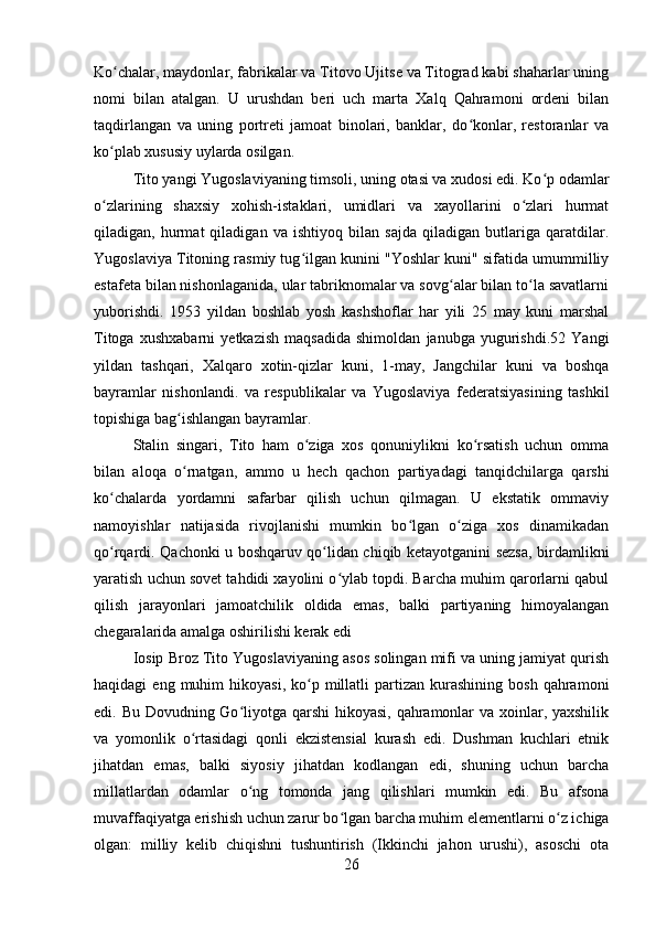 Ko chalar, maydonlar, fabrikalar va Titovo Ujitse va Titograd kabi shaharlar uningʻ
nomi   bilan   atalgan.   U   urushdan   beri   uch   marta   Xalq   Qahramoni   ordeni   bilan
taqdirlangan   va   uning   portreti   jamoat   binolari,   banklar,   do konlar,   restoranlar   va	
ʻ
ko plab xususiy uylarda osilgan.	
ʻ
Tito yangi Yugoslaviyaning timsoli, uning otasi va xudosi edi. Ko p odamlar	
ʻ
o zlarining   shaxsiy   xohish-istaklari,   umidlari   va   xayollarini   o zlari   hurmat	
ʻ ʻ
qiladigan,   hurmat   qiladigan   va   ishtiyoq   bilan   sajda   qiladigan   butlariga   qaratdilar.
Yugoslaviya Titoning rasmiy tug ilgan kunini "Yoshlar kuni" sifatida umummilliy	
ʻ
estafeta bilan nishonlaganida, ular tabriknomalar va sovg alar bilan to la savatlarni	
ʻ ʻ
yuborishdi.   1953   yildan   boshlab   yosh   kashshoflar   har   yili   25   may   kuni   marshal
Titoga   xushxabarni   yetkazish   maqsadida   shimoldan   janubga   yugurishdi.52   Yangi
yildan   tashqari,   Xalqaro   xotin-qizlar   kuni,   1-may,   Jangchilar   kuni   va   boshqa
bayramlar   nishonlandi.   va   respublikalar   va   Yugoslaviya   federatsiyasining   tashkil
topishiga bag ishlangan bayramlar.	
ʻ
Stalin   singari,   Tito   ham   o ziga   xos   qonuniylikni   ko rsatish   uchun   omma	
ʻ ʻ
bilan   aloqa   o rnatgan,   ammo   u   hech   qachon   partiyadagi   tanqidchilarga   qarshi	
ʻ
ko chalarda   yordamni   safarbar   qilish   uchun   qilmagan.   U   ekstatik   ommaviy	
ʻ
namoyishlar   natijasida   rivojlanishi   mumkin   bo lgan   o ziga   xos   dinamikadan	
ʻ ʻ
qo rqardi. Qachonki u boshqaruv qo lidan chiqib ketayotganini sezsa, birdamlikni	
ʻ ʻ
yaratish uchun sovet tahdidi xayolini o ylab topdi. Barcha muhim qarorlarni qabul	
ʻ
qilish   jarayonlari   jamoatchilik   oldida   emas,   balki   partiyaning   himoyalangan
chegaralarida amalga oshirilishi kerak edi
Iosip Broz Tito Yugoslaviyaning asos solingan mifi va uning jamiyat qurish
haqidagi   eng  muhim   hikoyasi,  ko p  millatli   partizan  kurashining   bosh  qahramoni	
ʻ
edi. Bu Dovudning Go liyotga qarshi  hikoyasi, qahramonlar  va xoinlar, yaxshilik	
ʻ
va   yomonlik   o rtasidagi   qonli   ekzistensial   kurash   edi.   Dushman   kuchlari   etnik	
ʻ
jihatdan   emas,   balki   siyosiy   jihatdan   kodlangan   edi,   shuning   uchun   barcha
millatlardan   odamlar   o ng   tomonda   jang   qilishlari   mumkin   edi.   Bu   afsona	
ʻ
muvaffaqiyatga erishish uchun zarur bo lgan barcha muhim elementlarni o z ichiga	
ʻ ʻ
olgan:   milliy   kelib   chiqishni   tushuntirish   (Ikkinchi   jahon   urushi),   asoschi   ota
26 