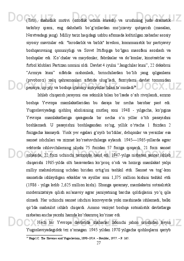 (Tito),   shahidlik   motivi   (ozodlik   uchun   kurash)   va   urushning   juda   dramatik
tarkibiy   qismi,   eng   dahshatli   bo g ozlardan   mo jizaviy   qutqarish   (masalan,ʻ ʻ ʻ
Neretvadagi jang). Milliy tarix haqidagi ushbu afsonada keltirilgan xabarlar asosiy
siyosiy   mavzular   edi:   "birodarlik   va   birlik"   kredosi,   kommunistik   bir   partiyaviy
boshqaruvning   qonuniyligi   va   Sovet   Ittifoqiga   bo lgan   masofani   asoslash   va	
ʻ
boshqalar   edi.   Ko chalar   va   maydonlar,   fabrikalar   va   do konlar,   kinoteatrlar   va	
ʻ ʻ
futbol klublari Partizan nomini oldi. Davlat 4 iyulni “Jangchilar kuni”, 22 dekabrni
“Armiya   kuni”   sifatida   nishonladi,   birinchilardan   bo lib   jang   qilganlarni	
ʻ
(prvoborci)   xalq   qahramonlari   sifatida   ulug ladi,   faxriylarni   davlat   tomonidan	
ʻ
pensiya, uy-joy va boshqa ijtimoiy imtiyozlar bilan ta’minladi 34
.
Ishlab chiqarish jarayoni esa sekinlik bilan bo lsada o sib rivojlandi, ammo	
ʻ ʻ
boshqa   Yevropa   mamlakatlaridan   bu   daraja   bir   necha   barobar   past   edi.
Yugoslaviyadagi   qishloq   aholisining   mutlaq   soni   1948   -   yilgacha,   ko pgina	
ʻ
Yevropa   mamlakatlariga   qaraganda   bir   necha   o n   yillar   o tib   pasayishni	
ʻ ʻ
boshlamadi.   U   pasayishni   boshlagandan   so ng,   yillik   o rtacha   1   foizdan   2	
ʻ ʻ
foizgacha   kamaydi.   Yirik   yer   egalari   g oyib   bo ldilar,   dehqonlar   va   yersizlar   esa	
ʻ ʻ
sanoat   ishchilari   va   xizmat   ko rsatuvchilarga   aylandi.   1945—1965-yillarda   agrar	
ʻ
sektorda   ishlovchilarning   ulushi   75   foizdan   57   foizga   qisqardi.   21   foizi   sanoat
sohasida,   22  foizi   uchinchi   tarmoqda   band   edi.  1947-yilga  nisbatan   sanoat   ishlab
chiqarishi   1965-yilda   olti   baravardan   ko proq   o sdi   va   hozirgi   mamlakat   yalpi	
ʻ ʻ
milliy   mahsulotining   uchdan   biridan   ortig ini   tashkil   etdi.   Sanoat   va   tog -kon	
ʻ ʻ
sanoatida   ishlaydigan   erkaklar   va   ayollar   soni   1,375   million   kishini   tashkil   etdi
(1986 - yilga kelib 2,625 million kishi). Shunga qaramay, mamlakatni  sotsialistik
modernizatsiya   qilish   an’anaviy   agrar   jamiyatning   barcha   qoldiqlarini   yo q   qila	
ʻ
olmadi. Har uchinchi sanoat ishchisi  konveyerda yoki mashinada ishlamadi, balki
qo lda   mahsulot   ishlab   chiqardi.   Ammo   vaziyat   boshqa   sotsialistik   davlatlarga	
ʻ
nisbatan ancha yaxshi hamda ko rkamroq ko rinar edi.	
ʻ ʻ
Hech   bir   Yevropa   davlatida   shaharlar   Ikkinchi   jahon   urushidan   keyin
Yugoslaviyadagidek tez o smagan. 1945 yildan 1970 yilgacha qishloqlarni qariyb	
ʻ
34
 Rogel C. The Slovenes and Yugoslavism, 1890–1914. – Boulder, 1977. – P. 165.
27 