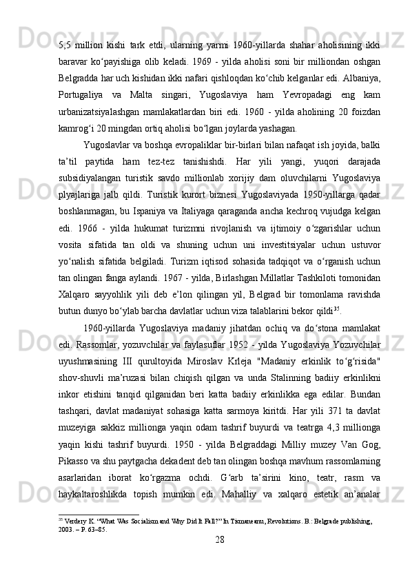 5,5   million   kishi   tark   etdi,   ularning   yarmi   1960-yillarda   shahar   aholisining   ikki
baravar   ko payishiga   olib   keladi.   1969   -   yilda   aholisi   soni   bir   milliondan   oshganʻ
Belgradda har uch kishidan ikki nafari qishloqdan ko chib kelganlar edi. Albaniya,	
ʻ
Portugaliya   va   Malta   singari,   Yugoslaviya   ham   Yevropadagi   eng   kam
urbanizatsiyalashgan   mamlakatlardan   biri   edi.   1960   -   yilda   aholining   20   foizdan
kamrog i 20 mingdan ortiq aholisi bo lgan joylarda yashagan.	
ʻ ʻ
Yugoslavlar va boshqa evropaliklar bir-birlari bilan nafaqat ish joyida, balki
ta’til   paytida   ham   tez-tez   tanishishdi.   Har   yili   yangi,   yuqori   darajada
subsidiyalangan   turistik   savdo   millionlab   xorijiy   dam   oluvchilarni   Yugoslaviya
plyajlariga   jalb   qildi.   Turistik   kurort   biznesi   Yugoslaviyada   1950-yillarga   qadar
boshlanmagan, bu Ispaniya va Italiyaga qaraganda ancha kechroq vujudga kelgan
edi.   1966   -   yilda   hukumat   turizmni   rivojlanish   va   ijtimoiy   o zgarishlar   uchun	
ʻ
vosita   sifatida   tan   oldi   va   shuning   uchun   uni   investitsiyalar   uchun   ustuvor
yo nalish   sifatida   belgiladi.   Turizm   iqtisod   sohasida   tadqiqot   va   o rganish   uchun	
ʻ ʻ
tan olingan fanga aylandi. 1967 - yilda, Birlashgan Millatlar Tashkiloti tomonidan
Xalqaro   sayyohlik   yili   deb   e’lon   qilingan   yil,   Belgrad   bir   tomonlama   ravishda
butun dunyo bo ylab barcha davlatlar uchun viza talablarini bekor qildi	
ʻ 35
.
1960-yillarda   Yugoslaviya   madaniy   jihatdan   ochiq   va   do stona   mamlakat	
ʻ
edi. Rassomlar,  yozuvchilar  va  faylasuflar  1952  -  yilda Yugoslaviya   Yozuvchilar
uyushmasining   III   qurultoyida   Miroslav   Krleja   "Madaniy   erkinlik   to g risida"	
ʻ ʻ
shov-shuvli   ma’ruzasi   bilan   chiqish   qilgan   va   unda   Stalinning   badiiy   erkinlikni
inkor   etishini   tanqid   qilganidan   beri   katta   badiiy   erkinlikka   ega   edilar.   Bundan
tashqari,   davlat   madaniyat   sohasiga   katta   sarmoya   kiritdi.   Har   yili   371   ta   davlat
muzeyiga   sakkiz   millionga   yaqin   odam   tashrif   buyurdi   va   teatrga   4,3   millionga
yaqin   kishi   tashrif   buyurdi.   1950   -   yilda   Belgraddagi   Milliy   muzey   Van   Gog,
Pikasso va shu paytgacha dekadent deb tan olingan boshqa mavhum rassomlarning
asarlaridan   iborat   ko rgazma   ochdi.   G arb   ta’sirini   kino,   teatr,   rasm   va	
ʻ ʻ
haykaltaroshlikda   topish   mumkin   edi.   Mahalliy   va   xalqaro   estetik   an’analar
35
 Verdery K. “What Was Socialism and Why Did It Fall?” In Tismaneanu, Revolutions. B.: Belgrade publishing, 
2003. – P. 63–85.
28 