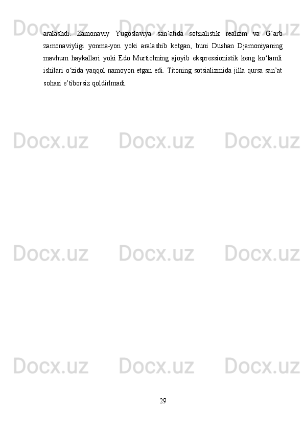 aralashdi.   Zamonaviy   Yugoslaviya   san’atida   sotsialistik   realizm   va   G arbʻ
zamonaviyligi   yonma-yon   yoki   aralashib   ketgan,   buni   Dushan   Djamoniyaning
mavhum   haykallari   yoki   Edo   Murtichning   ajoyib   ekspressionistik   keng   ko lamli	
ʻ
ishilari o zida yaqqol namoyon etgan edi. Titoning sotsializmida jilla qursa san’at	
ʻ
sohasi e’tiborsiz qoldirlmadi.
29 