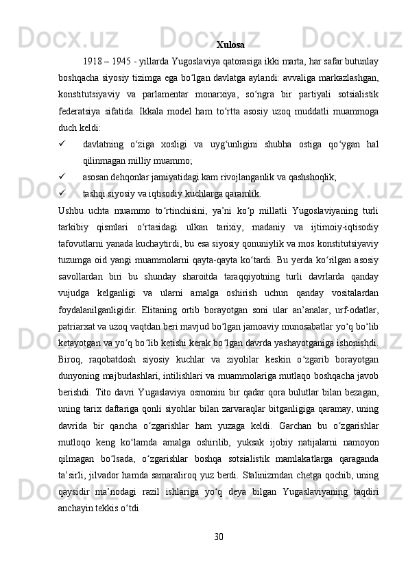 Xulosa
1918 – 1945 - yillarda Yugoslaviya qatorasiga ikki marta, har safar butunlay
boshqacha siyosiy tizimga ega bo lgan davlatga aylandi: avvaliga markazlashgan,ʻ
konstitutsiyaviy   va   parlamentar   monarxiya,   so ngra   bir   partiyali   sotsialistik	
ʻ
federatsiya   sifatida.   Ikkala   model   ham   to rtta   asosiy   uzoq   muddatli   muammoga	
ʻ
duch keldi:
 davlatning   o ziga   xosligi   va   uyg unligini   shubha   ostiga   qo ygan   hal	
ʻ ʻ ʻ
qilinmagan milliy muammo; 
 asosan dehqonlar jamiyatidagi kam rivojlanganlik va qashshoqlik; 
 tashqi siyosiy va iqtisodiy kuchlarga qaramlik. 
Ushbu   uchta   muammo   to rtinchisini,   ya’ni   ko p   millatli   Yugoslaviyaning   turli	
ʻ ʻ
tarkibiy   qismlari   o rtasidagi   ulkan   tarixiy,   madaniy   va   ijtimoiy-iqtisodiy	
ʻ
tafovutlarni yanada kuchaytirdi, bu esa siyosiy qonuniylik va mos konstitutsiyaviy
tuzumga  oid  yangi   muammolarni  qayta-qayta   ko tardi.  Bu  yerda  ko rilgan  asosiy	
ʻ ʻ
savollardan   biri   bu   shunday   sharoitda   taraqqiyotning   turli   davrlarda   qanday
vujudga   kelganligi   va   ularni   amalga   oshirish   uchun   qanday   vositalardan
foydalanilganligidir.   Elitaning   ortib   borayotgan   soni   ular   an’analar,   urf-odatlar,
patriarxat va uzoq vaqtdan beri mavjud bo lgan jamoaviy munosabatlar yo q bo lib	
ʻ ʻ ʻ
ketayotgan va yo q bo lib ketishi kerak bo lgan davrda yashayotganiga ishonishdi.	
ʻ ʻ ʻ
Biroq,   raqobatdosh   siyosiy   kuchlar   va   ziyolilar   keskin   o zgarib   borayotgan	
ʻ
dunyoning majburlashlari, intilishlari va muammolariga mutlaqo boshqacha javob
berishdi.   Tito   davri   Yugaslaviya   osmonini   bir   qadar   qora   bulutlar   bilan   bezagan,
uning  tarix  daftariga  qonli   siyohlar   bilan  zarvaraqlar  bitganligiga  qaramay,  uning
davrida   bir   qancha   o zgarishlar   ham   yuzaga   keldi.   Garchan   bu   o zgarishlar	
ʻ ʻ
mutloqo   keng   ko lamda   amalga   oshirilib,   yuksak   ijobiy   natijalarni   namoyon	
ʻ
qilmagan   bo lsada,   o zgarishlar   boshqa   sotsialistik   mamlakatlarga   qaraganda	
ʻ ʻ
ta’sirli, jilvador  hamda samaraliroq yuz berdi. Stalinizmdan  chetga qochib, uning
qaysidir   ma’nodagi   razil   ishlariga   yo q   deya   bilgan   Yugaslaviyaning   taqdiri	
ʻ
anchayin tekkis o tdi	
ʻ
30 