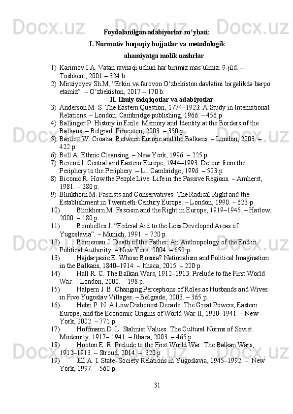 Foydalanilgan adabiyorlar ro yhati:ʻ
I. Normativ huquqiy hujjatlar va metodologik
ahamiyatga molik nashrlar
1) Karimov I.A. Vatan ravnaqi uchun har birimiz mas’ulmiz. 9-jild. – 
Toshkent, 2001 – 324 b.
2) Mirziyoyev Sh.M, “Erkin va farovon O zbekiston davlatini birgalikda barpo 	
ʻ
etamiz”. – O zbekiston, 2017 – 170 b.	
ʻ
II. Ilmiy tadqiqotlar va adabiyotlar
3) Anderson M. S. The Eastern Question, 1774–1923: A Study in International 
Relations. – London. Cambridge publishing, 1966. – 456 p.
4) Ballinger P. History in Exile: Memory and Identity at the Borders of the 
Balkans. – Belgrad. Princeton, 2003. – 350 p.
5) Bartlett W. Croatia: Between Europe and the Balkans. – London, 2003. – 
422 p.
6) Bell A. Ethnic Cleansing. – New York, 1996. – 225 p.
7) Berend I. Central and Eastern Europe, 1944–1993: Detour from the 
Periphery to the Periphery. – L.: Cambridge, 1996. – 523 p.
8) Biconic R. How the People Live: Life in the Passive Regions. – Amherst, 
1981. – 380 p.
9) Blinkhorn M. Fascists and Conservatives: The Radical Right and the 
Establishment in Twentieth-Century Europe. – London, 1990. – 623 p.
10) Blinkhorn M. Fascism and the Right in Europe, 1919–1945. – Harlow,
2000. – 180 p.
11) Bombelles J. “Federal Aid to the Less Developed Areas of 
Yugoslavia”. – Munich, 1991. – 720 p.
12) Borneman J. Death of the Father: An Anthropology of the End in 
Political Authority. – New York, 2004. – 652 p.
13) Hajdarpasic E. Whose Bosnia? Nationalism and Political Imagination 
in the Balkans, 1840–1914. – Ithaca, 2015. – 220 p.
14) Hall R. C. The Balkan Wars, 1912–1913: Prelude to the First World 
War. – London, 2000. – 198 p.
15) Halpern J. B. Changing Perceptions of Roles as Husbands and Wives 
in Five Yugoslav Villages. – Belgrade, 2003. – 365 p.
16) Hehn P. N. A Low Dishonest Decade: The Great Powers, Eastern 
Europe, and the Economic Origins of World War II, 1930–1941. – New 
York, 2002. – 771 p.
17) Hoffmann D. L. Stalinist Values: The Cultural Norms of Soviet 
Modernity, 1917– 1941. – Ithaca, 2003. – 465 p.
18) Hooton E. R. Prelude to the First World War: The Balkan Wars, 
1912–1913. – Stroud, 2014. –  320 p.
19) Jill A. I. State–Society Relations in Yugoslavia, 1945–1992. –  New 
York, 1997. – 560 p.
31 