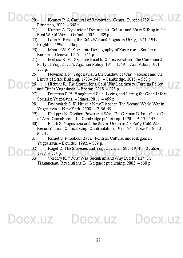 20) Kenney P. A Carnival of Revolution: Central Europe 1989. – 
Princeton, 2002. – 348 p.
21) Kramer A. Dynamic of Destruction: Culture and Mass Killing in the 
First World War. – Oxford, 2007. – 289 p.
22) Lane A. Britain, the Cold War and Yugoslav Unity, 1941–1949. – 
Brighton, 1996. – 236 p.
23) Moore, W. E. Economic Demography of Eastern and Southern 
Europe. – Geneva, 1945. – 565 p.
24) Melissa K. A.  Separate Road to Collectivization: The Communist 
Party of Yugoslavia’s Agrarian Policy, 1941–1949. – Ann Arbor, 1991. –
320 p.
25) Newman J. P. Yugoslavia in the Shadow of War: Veterans and the 
Limits of State Building, 1903–1945. – Cambridge, 2015. – 560 p.
26) Niebuhr R. The Search for a Cold War Legitimacy: Foreign Policy 
and Tito’s Yugoslavia. – Boston, 2018. – 298 p.
27) Patterson P. H. Bought and Sold: Living and Losing the Good Life in 
Socialist Yugoslavia. – Ithaca, 2011. – 499 p.
28) Pavlowitch S. K. Hitler’s New Disorder: The Second World War in 
Yugoslavia. – New York, 2008. – P. 56-65.
29) Philippis N. Civilian Power and War: The German Debate about Out-
of-Area Operations. – L.: Cambridge publishing, 1990. – P. 131-143.
30) Rajak S. Yugoslavia and the Soviet Union in the Early Cold War: 
Reconciliation, Comradeship, Confrontation, 1953–57. – New York, 2011. –
P. 141.
31) Ramet S. P. Balkan Babel: Politics, Culture, and Religion in 
Yugoslavia. – Boulder, 1992. – 589 p.
32) Rogel C. The Slovenes and Yugoslavism, 1890–1914. – Boulder, 
1977. – 654 p.
33) Verdery K. “What Was Socialism and Why Did It Fall?” In 
Tismaneanu, Revolutions. B.: Belgrade publishing, 2003. – 638 p.
32 