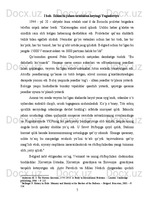 I bob. Ikkinchi jahon urishidan keyingi Yugaslaviya
1944   -   yil   20   –   oktyabr   kuni   ertalab   soat   6   da   Birinchi   proletar   brigadasi
telefon   orqali   xabar   berdi:   "Kalemegdan   ozod   qilindi.   Ushbu   habar   g alaba   vaʻ
ozodlik   isini   olib   kelgan   habarning   dastlabkisi   edi.   Proletarlar   qal’ani   shiddatli
tezlik   bilan   egallab   olishdi.   Nemislar   go yo   vatanlari   uchun   har   bir   tosh,   har   bir	
ʻ
ko prik, har bir tunnel, har bir g isht ustida jang qilishdi. Belgrad uchun bo lgan bu	
ʻ ʻ ʻ
jangda 15000 Vermaxt askari va 3000 partizan halok bo ldi	
ʻ 3
.
Qo mondon   general   Peko   Dapchevich   natijadan   daxshatga   tushdi:   “Bu	
ʻ
dahshatli   ko rinardi”.   Hamma   narsa   nemis   askarlari   va   ofitserlarining   jasadlari	
ʻ
bilan   qoplangan,   vayron   bo lgan   asbob-uskunalar   tutun   aralash   yonayotgan   edi.	
ʻ
Atrofni   jasadlarning   qo lansa   isi   tutib   ketgan,   ahvol   insonni   g azablantiradigan	
ʻ ʻ
darajada yomon edi. Bolej yaqinida jasadlar tog i - ulkan jasadlar to plami yotardi.	
ʻ ʻ
Bolejga   yaqin   hududlarda   bunday   tepaliklar   qaashib   yotardi,   qayerga   qarama
jasadlar uyumi to planib yotardi. 	
ʻ
Ammo tez orada vayron bo lgan shaharda hayot yana uyg ondi, odamlar o z	
ʻ ʻ ʻ
uylaridan sudralib chiqib, urush tugaganini nishonlashdi. Ko p o tmay, Tito sobiq	
ʻ ʻ
qirollik   saroyidagi   odamlarga   davlat   boshlig i   sifatida   murojaat   qildi.   Ikkinchi	
ʻ
jahon urushidagi  ulkan qurbonlik muqarrar  ravishda  sotsializmning  rivojlanishiga
va Yugoslaviyada YKPning bir partiyaviy boshqaruviga olib kelishi haqida uning
ongida   hech   qanday   shubha   yo q   edi.   U   Sovet   Ittifoqiga   qoyil   qoldi,   Stalinni	
ʻ
hurmat qildi hamda kommunizmning ustunligiga qat’iy ishondi. Shunga qaramay,
uchta   to siq   bu   maqsadga   erishish   yo lini   to sib   qo ydi:   tajovuzkorni   qat’iy	
ʻ ʻ ʻ ʻ
mag lub etish, siyosiy raqiblarni zararsizlantirish va ittifoqchilardan yangi tuzumni	
ʻ
olib, joriy qilish. 4
Belgrad   zabt   etilgandan   so ng,   Vermaxt   va   uning   ittifoqchilari   chekinishni	
ʻ
boshladilar.   Xorvatiya   Ustasha,   Xorvatiya     gvardiyasi   va   Sloveniya     gvardiyasi
tarqalib   ketayotgan   edi.   Ante   Pavelich   va   Milan   Nedich   chegaradan   qochib
3
 Anderson M. S. The Eastern Question, 1774–1923: A Study in International Relations. – London. Cambridge 
publishing, 1966. – P. 132.
4
 Ballinger P. History in Exile: Memory and Identity at the Borders of the Balkans. – Belgrad. Princeton, 2003. – P. 
216.
5 