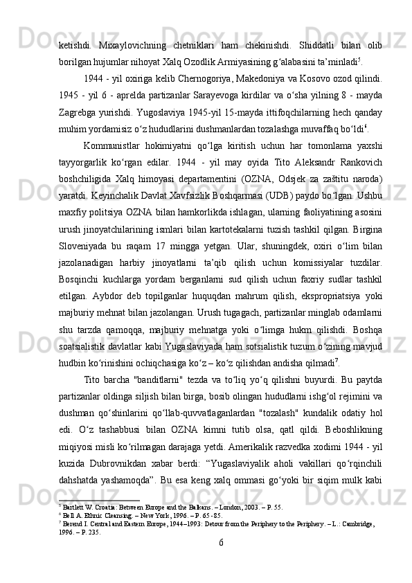 ketishdi.   Mixaylovichning   chetniklari   ham   chekinishdi.   Shiddatli   bilan   olib
borilgan hujumlar nihoyat Xalq Ozodlik Armiyasining g alabasini ta’minladiʻ 5
.
1944 - yil oxiriga kelib Chernogoriya, Makedoniya va Kosovo ozod qilindi.
1945 - yil  6 -  aprelda partizanlar  Sarayevoga kirdilar  va o sha  yilning 8 - mayda	
ʻ
Zagrebga yurishdi. Yugoslaviya 1945-yil 15-mayda ittifoqchilarning hech qanday
muhim yordamisiz o z hududlarini dushmanlardan tozalashga muvaffaq bo ldi	
ʻ ʻ 6
.
Kommunistlar   hokimiyatni   qo lga   kiritish   uchun   har   tomonlama   yaxshi	
ʻ
tayyorgarlik   ko rgan   edilar.   1944   -   yil   may   oyida   Tito   Aleksandr   Rankovich	
ʻ
boshchiligida   Xalq   himoyasi   departamentini   (OZNA,   Odsjek   za   zaštitu   naroda)
yaratdi. Keyinchalik Davlat Xavfsizlik Boshqarmasi (UDB) paydo bo lgan. Ushbu	
ʻ
maxfiy politsiya OZNA bilan hamkorlikda ishlagan, ularning faoliyatining asosini
urush   jinoyatchilarining   ismlari   bilan   kartotekalarni   tuzish   tashkil   qilgan.   Birgina
Sloveniyada   bu   raqam   17   mingga   yetgan.   Ular,   shuningdek,   oxiri   o lim   bilan	
ʻ
jazolanadigan   harbiy   jinoyatlarni   ta’qib   qilish   uchun   komissiyalar   tuzdilar.
Bosqinchi   kuchlarga   yordam   berganlarni   sud   qilish   uchun   faxriy   sudlar   tashkil
etilgan.   Aybdor   deb   topilganlar   huquqdan   mahrum   qilish,   ekspropriatsiya   yoki
majburiy mehnat bilan jazolangan. Urush tugagach, partizanlar minglab odamlarni
shu   tarzda   qamoqqa,   majburiy   mehnatga   yoki   o limga   hukm   qilishdi.   Boshqa	
ʻ
soatsialistik davlatlar kabi Yugaslaviyada ham sotsialistik tuzum o zining mavjud	
ʻ
hudbin ko rinishini ochiqchasiga ko z – ko z qilishdan andisha qilmadi	
ʻ ʻ ʻ 7
.
Tito   barcha   "banditlarni"   tezda   va   to liq   yo q   qilishni   buyurdi.   Bu   paytda	
ʻ ʻ
partizanlar oldinga siljish bilan birga, bosib olingan hududlarni ishg ol rejimini va	
ʻ
dushman   qo shinlarini   qo llab-quvvatlaganlardan   "tozalash"   kundalik   odatiy   hol	
ʻ ʻ
edi.   O z   tashabbusi   bilan   OZNA   kimni   tutib   olsa,   qatl   qildi.   Beboshlikning	
ʻ
miqiyosi misli ko rilmagan darajaga yetdi. Amerikalik razvedka xodimi 1944 - yil	
ʻ
kuzida   Dubrovnikdan   xabar   berdi:   “Yugaslaviyalik   aholi   vakillari   qo rqinchili	
ʻ
dahshatda   yashamoqda”.   Bu   esa   keng   xalq   ommasi   go yoki   bir   siqim   mulk   kabi	
ʻ
5
 Bartlett W. Croatia: Between Europe and the Balkans. – London, 2003. – P. 55.
6
 Bell A. Ethnic Cleansing. – New York, 1996. – P. 65 -85.
7
 Berend I. Central and Eastern Europe, 1944–1993: Detour from the Periphery to the Periphery. – L.: Cambridge, 
1996. – P. 235.
6 