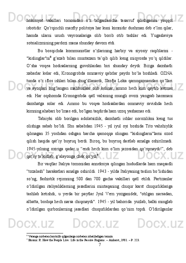 hokimyat   vakillari   tomonidan   o z   bilganlaricha   tasarruf   qilishganini   yaqqolʻ
isbotidir. Qo rqinchli maxfiy politsiya har kuni kimnidir dushman deb e’lon qilar,	
ʻ
hamda   ularni   urush   vayronalariga   olib   borib   otib   tashlar   edi.   Yugaslaviya
sotsializmining pardozi mana shunday davom etdi.
Bu   bosqichda   kommunistlar   o zlarining   harbiy   va   siyosiy   raqiblarini   -	
ʻ
"kislinglar"ni 8
  g azab   bilan   muntazam   ta’qib   qilib   keng   miqyosda   yo q   qildilar.	
ʻ ʻ
O sha   voqea   hodisalarning   guvohlaidan   biri   shunday   deydi:   Bizga   daxshatli	
ʻ
xabarlar   kelar   edi,   Kronogrobda   ommaviy   qabrlar   paydo   bo la   boshladi.   OZNA	
ʻ
tunda   o z   iflos   ishlari   bilan   shug illanardi,   Skofja   Loka   qamoqxonasidan   qo llari	
ʻ ʻ ʻ
va   ayoqlari   bog langan   mahbuslkar   olib   kelinar,   ammo   hech   kim   qaytib   ketmas	
ʻ
edi.   Har   oqshomda   Kronogrobda   qatl   valsining   mungli   ovozi   yangrab   hammani
daxshatga   solar   edi.   Ammo   bu   voqea   hodisalardan   ommaviy   ravishda   hech
kimning ahabari bo lmas edi, bo lgan taqdirda ham uzoq yashamas edi.	
ʻ ʻ
Tabiiyki   olib   borilgan   adolatsizlik,   daxshatli   ishlar   norozilikni   keng   tus
olishiga   sabab   bo ldi.   Shu   sababdan   1945   -   yil   iyul   oyi   boshida   Tito   vahshiylik
ʻ
qilmagan   35   yoshdan   oshgan   barcha   qamoqqa   olingan   "kislinglarni"larni   ozod
qilish   haqida   qat’iy   buyruq   berdi.   Biroq,   bu   buyruq   dastlab   amalga   oshirilmadi.
1945-yilning   oxiriga   qadar   u   “endi   hech   kim   o lim   jazosidan   qo rqmaydi!”,   deb	
ʻ ʻ
qat’iy ta’kidlab, g alayonga chek qo ydi	
ʻ ʻ 9
.
Bir   vaqtlar   Italiya   tomonidan   anneksiya   qilingan   hududlarda  ham   maqsadli
“tozalash” harakatlari amalga oshirildi. 1943 - yilda Italiyaning taslim bo lishidan	
ʻ
so ng,   fashistik   rejimning   500   dan   700   gacha   vakillari   qatl   etildi.   Partizanlar	
ʻ
o ldirilgan   italiyaliklarning   jasadlarini   mintaqaning   chuqur   karst   chuqurliklariga
ʻ
tashlab   ketishdi,   u   yerda   bir   paytlar   Jyul   Vern   yozganidek,   "otilgan   narsadan,
albatta, boshqa hech narsa chiqmaydi". 1945 - yil bahorida. yuzlab, balki minglab
o ldirilgan   qurbonlarning   jasadlari   chuqurliklardan   qo nim   topdi.   O ldirilganlar
ʻ ʻ ʻ
8
 Vatanga nisbatan hoyinlik qilganlarga nisbatan ishatiladigan termin
9
 Biconic R. How the People Live: Life in the Passive Regions. – Amherst, 1981. – P. 223.
7 