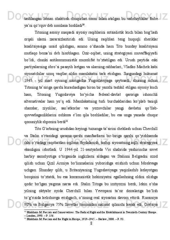 tashlangan   Istrian   ohaktosh   chuqurlari   nomi   bilan   atalgan   bu   vahshiyliklar   foibe
ya’ni qo rquv deb nomlana boshladiʻ 10
.
Titoning   asosiy   maqsadi   siyosiy   raqiblarini   sotsialistik   kuch   bilan   bog lash	
ʻ
orqali   ularni   zararsizlantirish   edi.   Uning   raqiblari   teng   huquqli   sheriklar
koalitsiyasiga   umid   qilishgan,   ammo   o shanda   ham   Tito   bunday   koalitsiyani	
ʻ
mutlaqo   bema’ni   deb   hisoblagan.   Oxir-oqibat,   uning   strategiyasi   muvaffaqiyatli
bo ldi,   chunki   antikommunistik   muxolifat   to xtatilgan   edi.   Urush   paytida   eski	
ʻ ʻ
partiyalarning obro si pasayib ketgan va ularning rahbarlari, Vladko Machek kabi	
ʻ
siyosatchilar   uzoq   vaqtlar   oldin   mamlakatni   tark   etishgan.   Surgundagi   hukumat
1945   -   yil   mart   oyining   oxirigacha   Yugoslaviyaga   qaytmadi,   shuning   uchun
Titoning ta’siriga qarshi kurashadigan biron bir yaxshi tashkil etilgan siyosiy kuch
ham,   Titoning   Yugoslaviya   bo yicha   federal-davlat   qaroriga   ishonchli	
ʻ
alternativalar   ham   yo q   edi.   Mamlakatning   turli   burchaklaridan   ko plab   taniqli	
ʻ ʻ
shaxslar,   ziyolilar,   san’atkorlar   va   yozuvchilar   yangi   davlatni   qo llab-	
ʻ
quvvatlaganliklarini   oshkora   e’lon   qila   boshladilar,   bu   esa   unga   yanada   chuqur
qonuniylik shponini berdi 11
Tito G arbning urushdan keyingi tuzumga ta’sirini cheklash uchun Cherchill	
ʻ
va   Stalin   o rtasidagi   qarama-qarshi   manfaatlarni   bir-biriga   qarshi   qo yishhamda
ʻ ʻ
ikki o rtadagi raqobatdan oqilona foydalanish, tashqi siyosatning aqlli strategiyasi	
ʻ
ekanligini   isbotladi.   U   1944-yil   21-sentyabrda   Vis   shahrida   yashirincha   sovet
harbiy   samolyotiga   o tirganida   inglizlarni   aldagan   va   Stalinni   Belgradni   ozod	
ʻ
qilish   uchun   Qizil   Armiya   bo linmalarini   yuborishga   erishish   uchun   Moskvaga	
ʻ
uchgan.   Shunday   qilib,   u   Britaniyaning   Yugoslaviyaga   yaqinlashib   kelayotgan
bosqinini   to xtatdi,   bu   esa   kommunistik   hokimiyatni   egallashning   oldini   olishga	
ʻ
qodir   bo lgan   yagona   narsa   edi.   Stalin   Titoga   bu   imtiyozni   berdi,   lekin   o sha	
ʻ ʻ
yilning   oktyabr   oyida   Cherchill   bilan   Yevropani   ta’sir   doiralariga   bo lish	
ʻ
to g risida   kelishuvga   erishgach,  o zining  real   siyosatini  davom  ettirdi.  Ruminiya	
ʻ ʻ ʻ
90%   va   Bolgariya   75%   Sovetlar   tomonidan   nazorat   qilinishi   kerak   edi,   Gretsiya
10
 Blinkhorn M. Fascists and Conservatives: The Radical Right and the Establishment in Twentieth-Century Europe. 
– London, 1990. – P. 156.
11
 Blinkhorn M. Fascism and the Right in Europe, 1919–1945. – Harlow, 2000. – P. 93.
8 