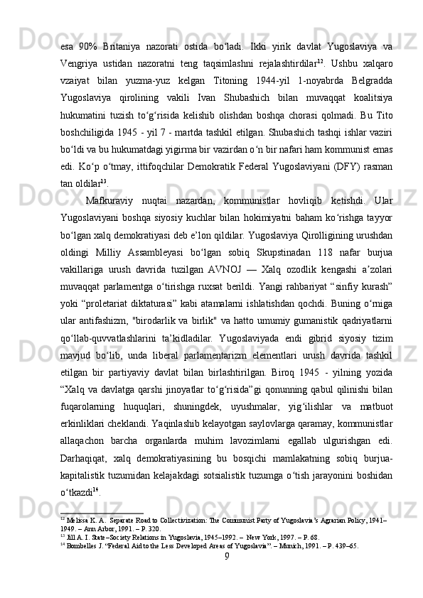 esa   90%   Britaniya   nazorati   ostida   bo ladi.   Ikki   yirik   davlat   Yugoslaviya   vaʻ
Vengriya   ustidan   nazoratni   teng   taqsimlashni   rejalashtirdilar 12
.   Ushbu   xalqaro
vzaiyat   bilan   yuzma-yuz   kelgan   Titoning   1944-yil   1-noyabrda   Belgradda
Yugoslaviya   qirolining   vakili   Ivan   Shubashich   bilan   muvaqqat   koalitsiya
hukumatini   tuzish   to g risida   kelishib   olishdan   boshqa   chorasi   qolmadi.   Bu   Tito	
ʻ ʻ
boshchiligida 1945 - yil 7 - martda tashkil etilgan. Shubashich tashqi ishlar vaziri
bo ldi va bu hukumatdagi yigirma bir vazirdan o n bir nafari ham kommunist emas	
ʻ ʻ
edi.   Ko p   o tmay,   ittifoqchilar   Demokratik   Federal   Yugoslaviyani   (DFY)   rasman	
ʻ ʻ
tan oldilar 13
. 
Mafkuraviy   nuqtai   nazardan,   kommunistlar   hovliqib   ketishdi.   Ular
Yugoslaviyani   boshqa   siyosiy   kuchlar   bilan   hokimiyatni   baham   ko rishga   tayyor	
ʻ
bo lgan xalq demokratiyasi deb e’lon qildilar. Yugoslaviya Qirolligining urushdan	
ʻ
oldingi   Milliy   Assambleyasi   bo lgan   sobiq   Skupstinadan   118   nafar   burjua	
ʻ
vakillariga   urush   davrida   tuzilgan   AVNOJ   —   Xalq   ozodlik   kengashi   a zolari	
ʼ
muvaqqat   parlamentga   o tirishga   ruxsat   berildi.   Yangi   rahbariyat   “sinfiy   kurash”	
ʻ
yoki   “proletariat   diktaturasi”   kabi   atamalarni   ishlatishdan   qochdi.   Buning   o rniga	
ʻ
ular  antifashizm,   "birodarlik  va  birlik"   va  hatto  umumiy  gumanistik   qadriyatlarni
qo llab-quvvatlashlarini   ta’kidladilar.   Yugoslaviyada   endi   gibrid   siyosiy   tizim	
ʻ
mavjud   bo lib,   unda   liberal   parlamentarizm   elementlari   urush   davrida   tashkil	
ʻ
etilgan   bir   partiyaviy   davlat   bilan   birlashtirilgan.   Biroq   1945   -   yilning   yozida
“Xalq   va  davlatga   qarshi   jinoyatlar   to g risida”gi   qonunning  qabul   qilinishi   bilan	
ʻ ʻ
fuqarolarning   huquqlari,   shuningdek,   uyushmalar,   yig ilishlar   va   matbuot	
ʻ
erkinliklari cheklandi. Yaqinlashib kelayotgan saylovlarga qaramay, kommunistlar
allaqachon   barcha   organlarda   muhim   lavozimlarni   egallab   ulgurishgan   edi.
Darhaqiqat,   xalq   demokratiyasining   bu   bosqichi   mamlakatning   sobiq   burjua-
kapitalistik tuzumidan kelajakdagi  sotsialistik  tuzumga o tish  jarayonini  boshidan	
ʻ
o tkazdi	
ʻ 14
.
12
 Melissa K. A.  Separate Road to Collectivization: The Communist Party of Yugoslavia’s Agrarian Policy, 1941–
1949. – Ann Arbor, 1991. – P. 320.
13
 Jill A. I. State–Society Relations in Yugoslavia, 1945–1992. –  New York, 1997. – P. 68.
14
 Bombelles J. “Federal Aid to the Less Developed Areas of Yugoslavia”. – Munich, 1991. – P. 439–65.
9 