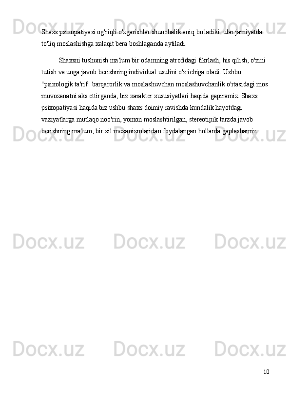 Shaxs psixopatiyasi og'riqli o'zgarishlar shunchalik aniq bo'ladiki, ular jamiyatda 
to'liq moslashishga xalaqit bera boshlaganda aytiladi.
Shaxsni tushunish ma'lum bir odamning atrofidagi fikrlash, his qilish, o'zini 
tutish va unga javob berishning individual usulini o'z ichiga oladi. Ushbu 
"psixologik ta'rif" barqarorlik va moslashuvchan moslashuvchanlik o'rtasidagi mos
muvozanatni aks ettirganda, biz xarakter xususiyatlari haqida gapiramiz. Shaxs 
psixopatiyasi haqida biz ushbu shaxs doimiy ravishda kundalik hayotdagi 
vaziyatlarga mutlaqo noo'rin, yomon moslashtirilgan, stereotipik tarzda javob 
berishning ma'lum, bir xil mexanizmlaridan foydalangan hollarda gaplashamiz.
10 