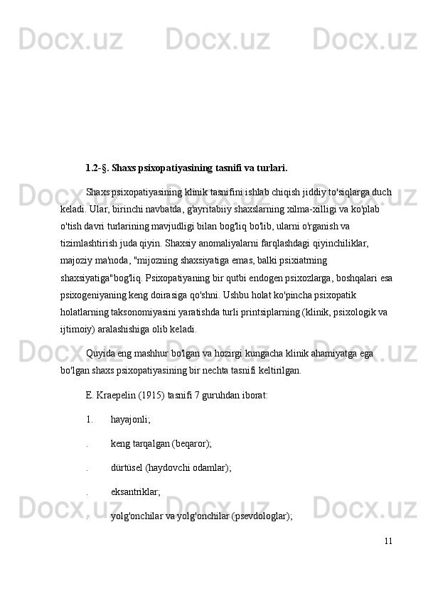 1.2-§. Shaxs psixopatiyasining tasnifi va  turlari.
Shaxs psixopatiyasining klinik tasnifini ishlab chiqish jiddiy to'siqlarga duch
keladi. Ular, birinchi navbatda, g'ayritabiiy shaxslarning xilma-xilligi va ko'plab 
o'tish davri turlarining mavjudligi bilan bog'liq bo'lib, ularni o'rganish va 
tizimlashtirish juda qiyin. Shaxsiy anomaliyalarni farqlashdagi qiyinchiliklar, 
majoziy ma'noda, "mijozning shaxsiyatiga emas, balki psixiatrning 
shaxsiyatiga"bog'liq. Psixopatiyaning bir qutbi endogen psixozlarga, boshqalari esa
psixogeniyaning keng doirasiga qo'shni. Ushbu holat ko'pincha psixopatik 
holatlarning taksonomiyasini yaratishda turli printsiplarning (klinik, psixologik va 
ijtimoiy) aralashishiga olib keladi.
Quyida eng mashhur bo'lgan va hozirgi kungacha klinik ahamiyatga ega 
bo'lgan shaxs psixopatiyasining bir nechta tasnifi keltirilgan.
E. Kraepelin (1915) tasnifi 7 guruhdan iborat:
1. hayajonli; 
. keng tarqalgan (beqaror); 
. dürtüsel (haydovchi odamlar); 
. eksantriklar; 
. yolg'onchilar va yolg'onchilar (psevdologlar); 
11 