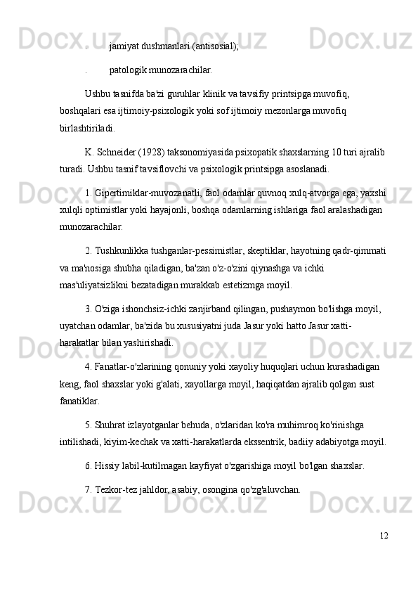 . jamiyat dushmanlari (antisosial); 
. patologik munozarachilar. 
Ushbu tasnifda ba'zi guruhlar klinik va tavsifiy printsipga muvofiq, 
boshqalari esa ijtimoiy-psixologik yoki sof ijtimoiy mezonlarga muvofiq 
birlashtiriladi.
K. Schneider (1928) taksonomiyasida psixopatik shaxslarning 10 turi ajralib 
turadi. Ushbu tasnif tavsiflovchi va psixologik printsipga asoslanadi.
1. Gipertimiklar-muvozanatli, faol odamlar quvnoq xulq-atvorga ega, yaxshi
xulqli optimistlar yoki hayajonli, boshqa odamlarning ishlariga faol aralashadigan 
munozarachilar. 
2 .  Tushkunlikka tushganlar-pessimistlar, skeptiklar, hayotning qadr-qimmati
va ma'nosiga shubha qiladigan, ba'zan o'z-o'zini qiynashga va ichki 
mas'uliyatsizlikni bezatadigan murakkab estetizmga moyil. 
3 .  O'ziga ishonchsiz-ichki zanjirband qilingan, pushaymon bo'lishga moyil, 
uyatchan odamlar, ba'zida bu xususiyatni juda Jasur yoki hatto Jasur xatti-
harakatlar bilan yashirishadi. 
4 .  Fanatlar-o'zlarining qonuniy yoki xayoliy huquqlari uchun kurashadigan 
keng, faol shaxslar yoki g'alati, xayollarga moyil, haqiqatdan ajralib qolgan sust 
fanatiklar. 
5 .  Shuhrat izlayotganlar behuda, o'zlaridan ko'ra muhimroq ko'rinishga 
intilishadi, kiyim-kechak va xatti-harakatlarda ekssentrik, badiiy adabiyotga moyil.
6 .  Hissiy labil-kutilmagan kayfiyat o'zgarishiga moyil bo'lgan shaxslar. 
7 .  Tezkor-tez jahldor, asabiy, osongina qo'zg'aluvchan. 
12 