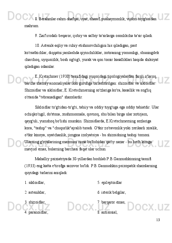 8 .  Berahmlar-rahm-shafqat, uyat, sharaf, pushaymonlik, vijdon tuyg'usidan 
mahrum. 
9 .  Zaif irodali-beqaror, ijobiy va salbiy ta'sirlarga osonlikcha ta'sir qiladi. 
10 .  Astenik-aqliy va ruhiy etishmovchiligini his qiladigan, past 
ko'rsatkichlar, diqqatni jamlashda qiyinchiliklar, xotiraning yomonligi, shuningdek
charchoq, uyqusizlik, bosh og'rig'i, yurak va qon tomir kasalliklari haqida shikoyat 
qiladigan odamlar. 
E. Kretschmer (1930) tasnifidagi yuqoridagi tipologiyalardan farqli o'laroq, 
barcha shaxsiy anomaliyalar ikki guruhga birlashtirilgan: shizoidlar va sikloidlar. 
Shizoidlar va sikloidlar, E. Kretschmerning so'zlariga ko'ra, kasallik va sog'liq 
o'rtasida "tebranadigan" shaxslardir.
Sikloidlar to'g'ridan-to'g'ri, tabiiy va oddiy tuyg'uga ega oddiy tabiatdir. Ular
ochiqko'ngil, do'stona, xushmuomala, quvnoq, shu bilan birga ular xotirjam, 
qayg'uli, yumshoq bo'lishi mumkin. Shizoidlarda, E . Kretschmerning sozlariga 
kora, "tashqi" va "chuqurlik"ajralib turadi. O'tkir zo'ravonlik yoki zerikarli xiralik, 
o'tkir kinoya, uyatchanlik, jimgina izolyatsiya - bu shizoidning tashqi tomoni. 
Ularning g'oyalarining mazmuni nima bo'lishidan qat'iy nazar - bu hech kimga 
mavjud emas, bularning barchasi faqat ular uchun.
Mahalliy psixiatriyada 30-yillardan boshlab P.B.Gannushkinning tasnifi 
(1933) eng katta e'tirofga sazovor bo'ldi. P.B.Gannushkin psixopatik shaxslarning 
quyidagi turlarini aniqladi:
1. sikloidlar, 
2 .  asteniklar, 
3 .  shizoidlar, 
4 .  paranoidlar,  5 .  epileptoidlar 
6 .  isterik belgilar, 
7 .  barqaror emas, 
8 .  antisosial, 
13 