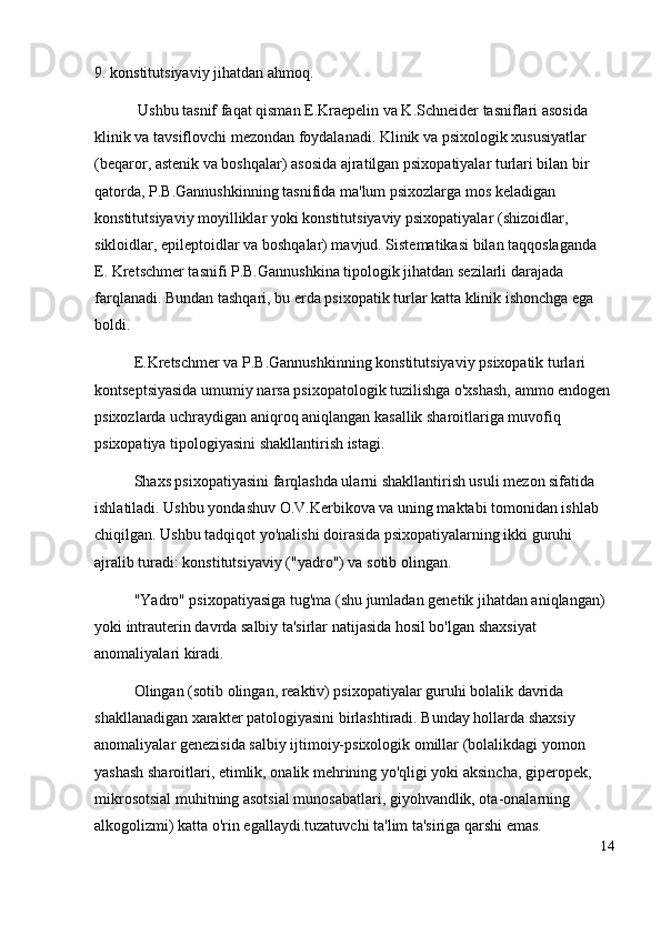 9 .  konstitutsiyaviy jihatdan ahmoq.
  Ushbu tasnif faqat qisman E.Kraepelin va K.Schneider tasniflari asosida 
klinik va tavsiflovchi mezondan foydalanadi. Klinik va psixologik xususiyatlar 
(beqaror, astenik va boshqalar) asosida ajratilgan psixopatiyalar turlari bilan bir 
qatorda, P.B.Gannushkinning tasnifida ma'lum psixozlarga mos keladigan 
konstitutsiyaviy moyilliklar yoki konstitutsiyaviy psixopatiyalar (shizoidlar, 
sikloidlar, epileptoidlar va boshqalar) mavjud. Sistematikasi bilan taqqoslaganda 
E. Kretschmer tasnifi P.B.Gannushkina tipologik jihatdan sezilarli darajada 
farqlanadi. Bundan tashqari, bu erda psixopatik turlar katta klinik ishonchga ega 
boldi.
E.Kretschmer va P.B.Gannushkinning konstitutsiyaviy psixopatik turlari 
kontseptsiyasida umumiy narsa psixopatologik tuzilishga o'xshash, ammo endogen
psixozlarda uchraydigan aniqroq aniqlangan kasallik sharoitlariga muvofiq 
psixopatiya tipologiyasini shakllantirish istagi.
Shaxs psixopatiyasini farqlashda ularni shakllantirish usuli mezon sifatida 
ishlatiladi. Ushbu yondashuv O.V.Kerbikova va uning maktabi tomonidan ishlab 
chiqilgan. Ushbu tadqiqot yo'nalishi doirasida psixopatiyalarning ikki guruhi 
ajralib turadi: konstitutsiyaviy ("yadro") va sotib olingan.
"Yadro" psixopatiyasiga tug'ma (shu jumladan genetik jihatdan aniqlangan) 
yoki intrauterin davrda salbiy ta'sirlar natijasida hosil bo'lgan shaxsiyat 
anomaliyalari kiradi.
Olingan (sotib olingan, reaktiv) psixopatiyalar guruhi bolalik davrida 
shakllanadigan xarakter patologiyasini birlashtiradi. Bunday hollarda shaxsiy 
anomaliyalar genezisida salbiy ijtimoiy-psixologik omillar (bolalikdagi yomon 
yashash sharoitlari, etimlik, onalik mehrining yo'qligi yoki aksincha, giperopek, 
mikrosotsial muhitning asotsial munosabatlari, giyohvandlik, ota-onalarning 
alkogolizmi) katta o'rin egallaydi.tuzatuvchi ta'lim ta'siriga qarshi emas.
14 