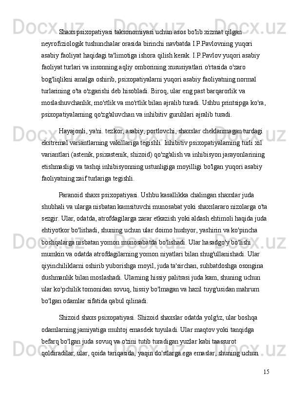 Shaxs psixopatiyasi taksonomiyasi uchun asos bo'lib xizmat qilgan 
neyrofiziologik tushunchalar orasida birinchi navbatda I.P.Pavlovning yuqori 
asabiy faoliyat haqidagi ta'limotiga ishora qilish kerak. I.P.Pavlov yuqori asabiy 
faoliyat turlari va insonning aqliy omborining xususiyatlari o'rtasida o'zaro 
bog'liqlikni amalga oshirib, psixopatiyalarni yuqori asabiy faoliyatning normal 
turlarining o'ta o'zgarishi deb hisobladi. Biroq, ular eng past barqarorlik va 
moslashuvchanlik, mo'rtlik va mo'rtlik bilan ajralib turadi. Ushbu printsipga ko'ra, 
psixopatiyalarning qo'zg'aluvchan va inhibitiv guruhlari ajralib turadi.
Hayajonli, ya'ni. tezkor, asabiy, portlovchi, shaxslar cheklanmagan turdagi 
ekstremal variantlarning vakillariga tegishli. Inhibitiv psixopatiyalarning turli xil 
variantlari (astenik, psixastenik, shizoid) qo'zg'alish va inhibisyon jarayonlarining 
etishmasligi va tashqi inhibisyonning ustunligiga moyilligi bo'lgan yuqori asabiy 
faoliyatning zaif turlariga tegishli.
Paranoid shaxs psixopatiyasi. Ushbu kasallikka chalingan shaxslar juda 
shubhali va ularga nisbatan kamsituvchi munosabat yoki shaxslararo nizolarga o'ta 
sezgir. Ular, odatda, atrofdagilarga zarar etkazish yoki aldash ehtimoli haqida juda 
ehtiyotkor bo'lishadi, shuning uchun ular doimo hushyor, yashirin va ko'pincha 
boshqalarga nisbatan yomon munosabatda bo'lishadi. Ular hasadgo'y bo'lishi 
mumkin va odatda atrofdagilarning yomon niyatlari bilan shug'ullanishadi. Ular 
qiyinchiliklarni oshirib yuborishga moyil, juda ta'sirchan, suhbatdoshga osongina 
dushmanlik bilan moslashadi. Ularning hissiy palitrasi juda kam, shuning uchun 
ular ko'pchilik tomonidan sovuq, hissiy bo'lmagan va hazil tuyg'usidan mahrum 
bo'lgan odamlar sifatida qabul qilinadi. 
Shizoid shaxs psixopatiyasi. Shizoid shaxslar odatda yolg'iz, ular boshqa 
odamlarning jamiyatiga muhtoj emasdek tuyuladi. Ular maqtov yoki tanqidga 
befarq bo'lgan juda sovuq va o'zini tutib turadigan yuzlar kabi taassurot 
qoldiradilar; ular, qoida tariqasida, yaqin do'stlarga ega emaslar, shuning uchun 
15 