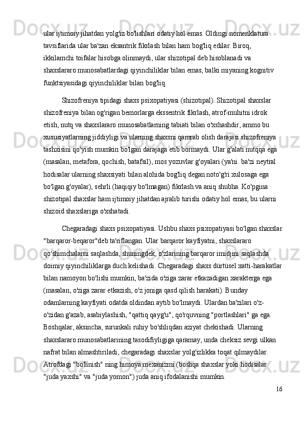 ular ijtimoiy jihatdan yolg'iz bo'lishlari odatiy hol emas. Oldingi nomenklatura 
tavsiflarida ular ba'zan eksantrik fikrlash bilan ham bog'liq edilar. Biroq, 
ikkilamchi toifalar hisobga olinmaydi, ular shizotipal deb hisoblanadi va 
shaxslararo munosabatlardagi qiyinchiliklar bilan emas, balki miyaning kognitiv 
funktsiyasidagi qiyinchiliklar bilan bog'liq. 
Shizofreniya tipidagi shaxs psixopatiyasi (shizotipal). Shizotipal shaxslar 
shizofreniya bilan og'rigan bemorlarga ekssentrik fikrlash, atrof-muhitni idrok 
etish, nutq va shaxslararo munosabatlarning tabiati bilan o'xshashdir, ammo bu 
xususiyatlarning jiddiyligi va ularning shaxsni qamrab olish darajasi shizofreniya 
tashxisini qo'yish mumkin bo'lgan darajaga etib bormaydi. Ular g'alati nutqqa ega 
(masalan, metafora, qochish, batafsil), mos yozuvlar g'oyalari (ya'ni. ba'zi neytral 
hodisalar ularning shaxsiyati bilan alohida bog'liq degan noto'g'ri xulosaga ega 
bo'lgan g'oyalar), sehrli (haqiqiy bo'lmagan) fikrlash va aniq shubha.  Ko'pgina 
shizotipal shaxslar ham ijtimoiy jihatdan ajralib turishi odatiy hol emas, bu ularni 
shizoid shaxslariga o'xshatadi.
Chegaradagi shaxs psixopatiyasi. Ushbu shaxs psixopatiyasi bo'lgan shaxslar
"barqaror-beqaror"deb ta'riflangan. Ular barqaror kayfiyatni, shaxslararo 
qo'shimchalarni saqlashda, shuningdek, o'zlarining barqaror imidjini saqlashda 
doimiy qiyinchiliklarga duch kelishadi. Chegaradagi shaxs dürtüsel xatti-harakatlar
bilan namoyon bo'lishi mumkin, ba'zida o'ziga zarar etkazadigan xarakterga ega 
(masalan, o'ziga zarar etkazish, o'z joniga qasd qilish harakati). Bunday 
odamlarning kayfiyati odatda oldindan aytib bo'lmaydi. Ulardan ba'zilari o'z-
o'zidan g'azab, asabiylashish, "qattiq qayg'u", qo'rquvning "portlashlari" ga ega. 
Boshqalar, aksincha, surunkali ruhiy bo'shliqdan aziyat chekishadi. Ularning 
shaxslararo munosabatlarining tasodifiyligiga qaramay, unda cheksiz sevgi ulkan 
nafrat bilan almashtiriladi, chegaradagi shaxslar yolg'izlikka toqat qilmaydilar. 
Atrofdagi "bo'linish" ning himoya mexanizmi (boshqa shaxslar yoki hodisalar 
"juda yaxshi" va "juda yomon") juda aniq ifodalanishi mumkin.
16 