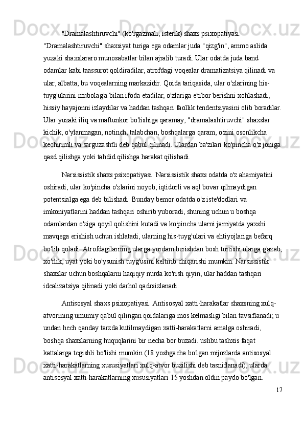 "Dramalashtiruvchi" (ko'rgazmali, isterik) shaxs psixopatiyasi. 
"Dramalashtiruvchi" shaxsiyat turiga ega odamlar juda "qizg'in", ammo aslida 
yuzaki shaxslararo munosabatlar bilan ajralib turadi. Ular odatda juda band 
odamlar kabi taassurot qoldiradilar, atrofdagi voqealar dramatizatsiya qilinadi va 
ular, albatta, bu voqealarning markazidir. Qoida tariqasida, ular o'zlarining his-
tuyg'ularini mubolag'a bilan ifoda etadilar, o'zlariga e'tibor berishni xohlashadi, 
hissiy hayajonni izlaydilar va haddan tashqari faollik tendentsiyasini olib boradilar.
Ular yuzaki iliq va maftunkor bo'lishiga qaramay, "dramalashtiruvchi" shaxslar 
kichik, o'ylanmagan, notinch, talabchan, boshqalarga qaram, o'zini osonlikcha 
kechirimli va sarguzashtli deb qabul qilinadi. Ulardan ba'zilari ko'pincha o'z joniga
qasd qilishga yoki tahdid qilishga harakat qilishadi.
Narsissistik shaxs psixopatiyasi. Narsissistik shaxs odatda o'z ahamiyatini 
oshiradi, ular ko'pincha o'zlarini noyob, iqtidorli va aql bovar qilmaydigan 
potentsialga ega deb bilishadi. Bunday bemor odatda o'z iste'dodlari va 
imkoniyatlarini haddan tashqari oshirib yuboradi, shuning uchun u boshqa 
odamlardan o'ziga qoyil qolishini kutadi va ko'pincha ularni jamiyatda yaxshi 
mavqega erishish uchun ishlatadi, ularning his-tuyg'ulari va ehtiyojlariga befarq 
bo'lib qoladi. Atrofdagilarning ularga yordam berishdan bosh tortishi ularga g'azab,
xo'rlik, uyat yoki bo'ysunish tuyg'usini keltirib chiqarishi mumkin. Narsissistik 
shaxslar uchun boshqalarni haqiqiy nurda ko'rish qiyin, ular haddan tashqari 
idealizatsiya qilinadi yoki darhol qadrsizlanadi.
Antisosyal shaxs psixopatiyasi. Antisosyal xatti-harakatlar shaxsning xulq-
atvorining umumiy qabul qilingan qoidalariga mos kelmasligi bilan tavsiflanadi; u 
undan hech qanday tarzda kutilmaydigan xatti-harakatlarni amalga oshiradi, 
boshqa shaxslarning huquqlarini bir necha bor buzadi. ushbu tashxis faqat 
kattalarga tegishli bo'lishi mumkin (18 yoshgacha bo'lgan mijozlarda antisosyal 
xatti-harakatlarning xususiyatlari xulq-atvor buzilishi deb tasniflanadi), ularda 
antisosyal xatti-harakatlarning xususiyatlari 15 yoshdan oldin paydo bo'lgan. 
17 