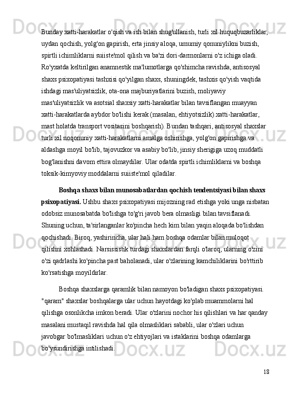 Bunday xatti-harakatlar o'qish va ish bilan shug'ullanish, turli xil huquqbuzarliklar,
uydan qochish, yolg'on gapirish, erta jinsiy aloqa, umumiy qonuniylikni buzish, 
spirtli ichimliklarni suiiste'mol qilish va ba'zi dori-darmonlarni o'z ichiga oladi. 
Ro'yxatda keltirilgan anamnestik ma'lumotlarga qo'shimcha ravishda, antisosyal 
shaxs psixopatiyasi tashxisi qo'yilgan shaxs, shuningdek, tashxis qo'yish vaqtida 
ishdagi mas'uliyatsizlik, ota-ona majburiyatlarini buzish, moliyaviy 
mas'uliyatsizlik va asotsial shaxsiy xatti-harakatlar bilan tavsiflangan muayyan 
xatti-harakatlarda aybdor bo'lishi kerak (masalan, ehtiyotsizlik).xatti-harakatlar, 
mast holatda transport vositasini boshqarish). Bundan tashqari, antisosyal shaxslar 
turli xil noqonuniy xatti-harakatlarni amalga oshirishga, yolg'on gapirishga va 
aldashga moyil bo'lib, tajovuzkor va asabiy bo'lib, jinsiy sherigiga uzoq muddatli 
bog'lanishni davom ettira olmaydilar. Ular odatda spirtli ichimliklarni va boshqa 
toksik-kimyoviy moddalarni suiiste'mol qiladilar.
Boshqa shaxs bilan munosabatlardan qochish tendentsiyasi bilan shaxs 
psixopatiyasi.  Ushbu shaxs psixopatiyasi mijozning rad etishga yoki unga nisbatan
odobsiz munosabatda bo'lishga to'g'ri javob bera olmasligi bilan tavsiflanadi. 
Shuning uchun, ta'sirlanganlar ko'pincha hech kim bilan yaqin aloqada bo'lishdan 
qochishadi. Biroq, yashirincha, ular hali ham boshqa odamlar bilan muloqot 
qilishni xohlashadi. Narsissistik turdagi shaxslardan farqli o'laroq, ularning o'zini 
o'zi qadrlashi ko'pincha past baholanadi, ular o'zlarining kamchiliklarini bo'rttirib 
ko'rsatishga moyildirlar.
Boshqa shaxslarga qaramlik bilan namoyon bo'ladigan shaxs psixopatiyasi. 
"qaram" shaxslar boshqalarga ular uchun hayotdagi ko'plab muammolarni hal 
qilishga osonlikcha imkon beradi. Ular o'zlarini nochor his qilishlari va har qanday
masalani mustaqil ravishda hal qila olmasliklari sababli, ular o'zlari uchun 
javobgar bo'lmasliklari uchun o'z ehtiyojlari va istaklarini boshqa odamlarga 
bo'ysundirishga intilishadi. 
18 