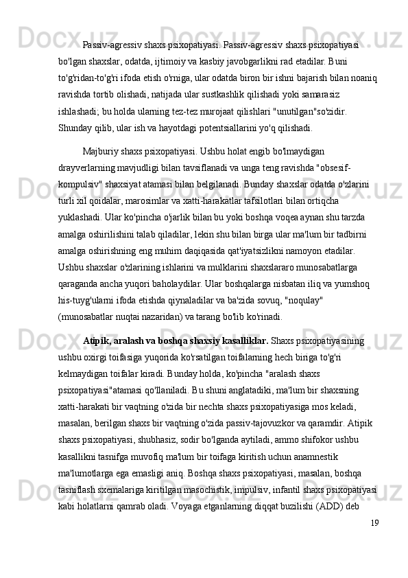 Passiv-agressiv shaxs psixopatiyasi. Passiv-agressiv shaxs psixopatiyasi 
bo'lgan shaxslar, odatda, ijtimoiy va kasbiy javobgarlikni rad etadilar. Buni 
to'g'ridan-to'g'ri ifoda etish o'rniga, ular odatda biron bir ishni bajarish bilan noaniq
ravishda tortib olishadi, natijada ular sustkashlik qilishadi yoki samarasiz 
ishlashadi; bu holda ularning tez-tez murojaat qilishlari "unutilgan"so'zidir. 
Shunday qilib, ular ish va hayotdagi potentsiallarini yo'q qilishadi.
Majburiy shaxs psixopatiyasi. Ushbu holat engib bo'lmaydigan 
drayverlarning mavjudligi bilan tavsiflanadi va unga teng ravishda "obsesif-
kompulsiv" shaxsiyat atamasi bilan belgilanadi. Bunday shaxslar odatda o'zlarini 
turli xil qoidalar, marosimlar va xatti-harakatlar tafsilotlari bilan ortiqcha 
yuklashadi. Ular ko'pincha o'jarlik bilan bu yoki boshqa voqea aynan shu tarzda 
amalga oshirilishini talab qiladilar, lekin shu bilan birga ular ma'lum bir tadbirni 
amalga oshirishning eng muhim daqiqasida qat'iyatsizlikni namoyon etadilar. 
Ushbu shaxslar o'zlarining ishlarini va mulklarini shaxslararo munosabatlarga 
qaraganda ancha yuqori baholaydilar. Ular boshqalarga nisbatan iliq va yumshoq 
his-tuyg'ularni ifoda etishda qiynaladilar va ba'zida sovuq, "noqulay" 
(munosabatlar nuqtai nazaridan) va tarang bo'lib ko'rinadi.
Atipik, aralash va boshqa shaxsiy kasalliklar.  Shaxs psixopatiyasining 
ushbu oxirgi toifasiga yuqorida ko'rsatilgan toifalarning hech biriga to'g'ri 
kelmaydigan toifalar kiradi. Bunday holda, ko'pincha "aralash shaxs 
psixopatiyasi"atamasi qo'llaniladi. Bu shuni anglatadiki, ma'lum bir shaxsning 
xatti-harakati bir vaqtning o'zida bir nechta shaxs psixopatiyasiga mos keladi, 
masalan, berilgan shaxs bir vaqtning o'zida passiv-tajovuzkor va qaramdir. Atipik 
shaxs psixopatiyasi, shubhasiz, sodir bo'lganda aytiladi, ammo shifokor ushbu 
kasallikni tasnifga muvofiq ma'lum bir toifaga kiritish uchun anamnestik 
ma'lumotlarga ega emasligi aniq. Boshqa shaxs psixopatiyasi, masalan, boshqa 
tasniflash sxemalariga kiritilgan masochistik, impulsiv, infantil shaxs psixopatiyasi
kabi holatlarni qamrab oladi. Voyaga etganlarning diqqat buzilishi (ADD) deb 
19 