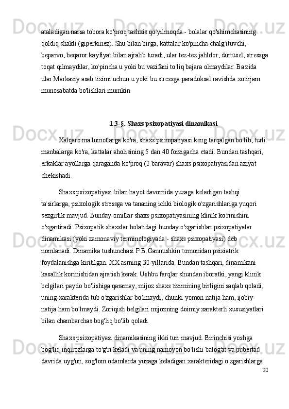 ataladigan narsa tobora ko'proq tashxis qo'yilmoqda - bolalar qo'shimchasining 
qoldiq shakli (giperkinez). Shu bilan birga, kattalar ko'pincha chalg'ituvchi, 
beparvo, beqaror kayfiyat bilan ajralib turadi, ular tez-tez jahldor, dürtüsel, stressga
toqat qilmaydilar, ko'pincha u yoki bu vazifani to'liq bajara olmaydilar. Ba'zida 
ular Markaziy asab tizimi uchun u yoki bu stressga paradoksal ravishda xotirjam 
munosabatda bo'lishlari mumkin.
1 . 3-§. Shaxs psixopatiyasi dinamikasi
Xalqaro ma'lumotlarga ko'ra, shaxs psixopatiyasi keng tarqalgan bo'lib, turli 
manbalarga ko'ra, kattalar aholisining 5 dan 40 foizigacha etadi. Bundan tashqari, 
erkaklar ayollarga qaraganda ko'proq (2 baravar) shaxs psixopatiyasidan aziyat 
chekishadi.
Shaxs psixopatiyasi bilan hayot davomida yuzaga keladigan tashqi 
ta'sirlarga, psixologik stressga va tananing ichki biologik o'zgarishlariga yuqori 
sezgirlik mavjud. Bunday omillar shaxs psixopatiyasining klinik ko'rinishini 
o'zgartiradi. Psixopatik shaxslar holatidagi bunday o'zgarishlar psixopatiyalar 
dinamikasi (yoki zamonaviy terminologiyada - shaxs psixopatiyasi) deb 
nomlanadi. Dinamika tushunchasi P.B.Gannushkin tomonidan psixiatrik 
foydalanishga kiritilgan. XX asrning 30-yillarida. Bundan tashqari, dinamikani 
kasallik korinishidan ajratish kerak. Ushbu farqlar shundan iboratki, yangi klinik 
belgilari paydo bo'lishiga qaramay, mijoz shaxs tizimining birligini saqlab qoladi, 
uning xarakterida tub o'zgarishlar bo'lmaydi, chunki yomon natija ham, ijobiy 
natija ham bo'lmaydi. Zoriqish belgilari mijozning doimiy xarakterli xususiyatlari 
bilan chambarchas bog'liq bo'lib qoladi. 
Shaxs psixopatiyasi dinamikasining ikki turi mavjud. Birinchisi yoshga 
bog'liq inqirozlarga to'g'ri keladi va uning namoyon bo'lishi balog'at va pubertad 
davrida uyg'un, sog'lom odamlarda yuzaga keladigan xarakteridagi o'zgarishlarga 
20 