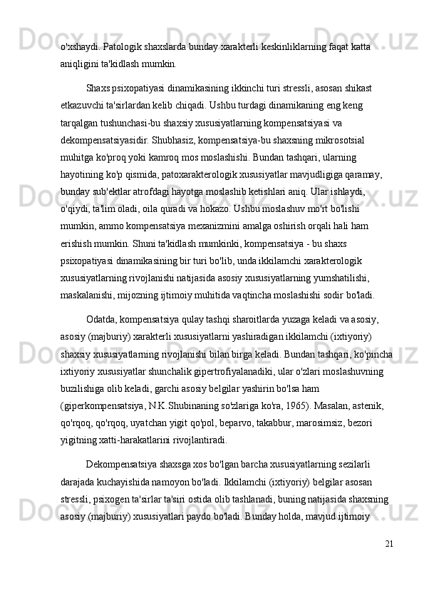 o'xshaydi. Patologik shaxslarda bunday xarakterli keskinliklarning faqat katta 
aniqligini ta'kidlash mumkin.  
Shaxs psixopatiyasi dinamikasining ikkinchi turi stressli, asosan shikast 
etkazuvchi ta'sirlardan kelib chiqadi. Ushbu turdagi dinamikaning eng keng 
tarqalgan tushunchasi-bu shaxsiy xususiyatlarning kompensatsiyasi va 
dekompensatsiyasidir. Shubhasiz, kompensatsiya-bu shaxsning mikrosotsial 
muhitga ko'proq yoki kamroq mos moslashishi. Bundan tashqari, ularning 
hayotining ko'p qismida, patoxarakterologik xususiyatlar mavjudligiga qaramay, 
bunday sub'ektlar atrofdagi hayotga moslashib ketishlari aniq. Ular ishlaydi, 
o'qiydi, ta'lim oladi, oila quradi va hokazo. Ushbu moslashuv mo'rt bo'lishi 
mumkin, ammo kompensatsiya mexanizmini amalga oshirish orqali hali ham 
erishish mumkin. Shuni ta'kidlash mumkinki, kompensatsiya - bu shaxs 
psixopatiyasi dinamikasining bir turi bo'lib, unda ikkilamchi xarakterologik 
xususiyatlarning rivojlanishi natijasida asosiy xususiyatlarning yumshatilishi, 
maskalanishi, mijozning ijtimoiy muhitida vaqtincha moslashishi sodir bo'ladi. 
Odatda, kompensatsiya qulay tashqi sharoitlarda yuzaga keladi va asosiy, 
asosiy (majburiy) xarakterli xususiyatlarni yashiradigan ikkilamchi (ixtiyoriy) 
shaxsiy xususiyatlarning rivojlanishi bilan birga keladi. Bundan tashqari, ko'pincha
ixtiyoriy xususiyatlar shunchalik gipertrofiyalanadiki, ular o'zlari moslashuvning 
buzilishiga olib keladi, garchi asosiy belgilar yashirin bo'lsa ham 
(giperkompensatsiya, N.K.Shubinaning so'zlariga ko'ra, 1965). Masalan, astenik, 
qo'rqoq, qo'rqoq, uyatchan yigit qo'pol, beparvo, takabbur, marosimsiz, bezori 
yigitning xatti-harakatlarini rivojlantiradi. 
Dekompensatsiya shaxsga xos bo'lgan barcha xususiyatlarning sezilarli 
darajada kuchayishida namoyon bo'ladi. Ikkilamchi (ixtiyoriy) belgilar asosan 
stressli, psixogen ta'sirlar ta'siri ostida olib tashlanadi, buning natijasida shaxsning 
asosiy (majburiy) xususiyatlari paydo bo'ladi. Bunday holda, mavjud ijtimoiy 
21 