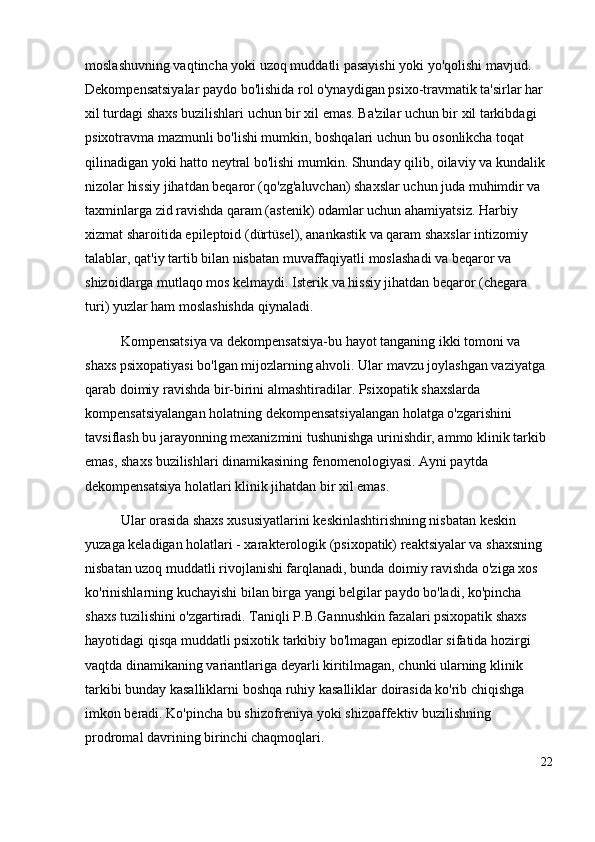 moslashuvning vaqtincha yoki uzoq muddatli pasayishi yoki yo'qolishi mavjud. 
Dekompensatsiyalar paydo bo'lishida rol o'ynaydigan psixo-travmatik ta'sirlar har 
xil turdagi shaxs buzilishlari uchun bir xil emas. Ba'zilar uchun bir xil tarkibdagi 
psixotravma mazmunli bo'lishi mumkin, boshqalari uchun bu osonlikcha toqat 
qilinadigan yoki hatto neytral bo'lishi mumkin. Shunday qilib, oilaviy va kundalik 
nizolar hissiy jihatdan beqaror (qo'zg'aluvchan) shaxslar uchun juda muhimdir va 
taxminlarga zid ravishda qaram (astenik) odamlar uchun ahamiyatsiz. Harbiy 
xizmat sharoitida epileptoid (dürtüsel), anankastik va qaram shaxslar intizomiy 
talablar, qat'iy tartib bilan nisbatan muvaffaqiyatli moslashadi va beqaror va 
shizoidlarga mutlaqo mos kelmaydi. Isterik va hissiy jihatdan beqaror (chegara 
turi) yuzlar ham moslashishda qiynaladi. 
Kompensatsiya va dekompensatsiya-bu hayot tanganing ikki tomoni va 
shaxs psixopatiyasi bo'lgan mijozlarning ahvoli. Ular mavzu joylashgan vaziyatga 
qarab doimiy ravishda bir-birini almashtiradilar. Psixopatik shaxslarda 
kompensatsiyalangan holatning dekompensatsiyalangan holatga o'zgarishini 
tavsiflash bu jarayonning mexanizmini tushunishga urinishdir, ammo klinik tarkib 
emas, shaxs buzilishlari dinamikasining fenomenologiyasi. Ayni paytda 
dekompensatsiya holatlari klinik jihatdan bir xil emas. 
Ular orasida shaxs xususiyatlarini keskinlashtirishning nisbatan keskin 
yuzaga keladigan holatlari - xarakterologik (psixopatik) reaktsiyalar va shaxsning 
nisbatan uzoq muddatli rivojlanishi farqlanadi, bunda doimiy ravishda o'ziga xos 
ko'rinishlarning kuchayishi bilan birga yangi belgilar paydo bo'ladi, ko'pincha 
shaxs tuzilishini o'zgartiradi. Taniqli P.B.Gannushkin fazalari psixopatik shaxs 
hayotidagi qisqa muddatli psixotik tarkibiy bo'lmagan epizodlar sifatida hozirgi 
vaqtda dinamikaning variantlariga deyarli kiritilmagan, chunki ularning klinik 
tarkibi bunday kasalliklarni boshqa ruhiy kasalliklar doirasida ko'rib chiqishga 
imkon beradi. Ko'pincha bu shizofreniya yoki shizoaffektiv buzilishning 
prodromal davrining birinchi chaqmoqlari.
22 