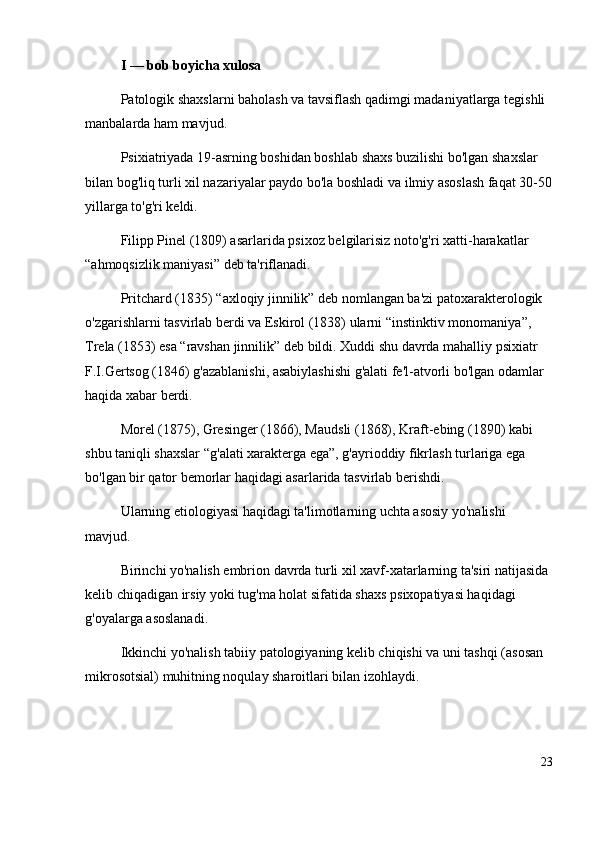 I  —  bob boyicha xulosa
Patologik shaxslarni baholash va tavsiflash qadimgi madaniyatlarga tegishli 
manbalarda ham mavjud. 
Psixiatriyada 19-asrning boshidan boshlab shaxs buzilishi bo'lgan shaxslar 
bilan bog'liq turli xil nazariyalar paydo bo'la boshladi va ilmiy asoslash faqat 30-50
yillarga to'g'ri keldi. 
Filipp Pinel (1809) asarlarida psixoz belgilarisiz noto'g'ri xatti-harakatlar 
“ ahmoqsizlik maniyasi ”  deb ta'riflanadi. 
Pritchard (1835)  “ axloqiy jinnilik ”  deb nomlangan ba'zi patoxarakterologik 
o'zgarishlarni tasvirlab berdi va Eskirol (1838) ularni  “ instinktiv monomaniya ” , 
Trela (1853) esa  “ ravshan jinnilik ”  deb bildi. Xuddi shu davrda mahalliy psixiatr 
F.I.Gertsog (1846) g'azablanishi, asabiylashishi g'alati fe'l-atvorli bo'lgan odamlar 
haqida xabar berdi.
Morel (1875), Gresinger (1866), Maudsli (1868), Kraft-ebing (1890) kabi 
shbu taniqli shaxslar  “ g'alati xarakterga ega ” , g'ayrioddiy fikrlash turlariga ega 
bo'lgan bir qator bemorlar haqidagi asarlarida tasvirlab berishdi.
Ularning etiologiyasi haqidagi ta'limotlarning uchta asosiy yo'nalishi 
mavjud. 
Birinchi yo'nalish embrion davrda turli xil xavf-xatarlarning ta'siri natijasida 
kelib chiqadigan irsiy yoki tug'ma holat sifatida shaxs psixopatiyasi haqidagi 
g'oyalarga asoslanadi. 
Ikkinchi yo'nalish tabiiy patologiyaning kelib chiqishi va uni tashqi (asosan 
mikrosotsial) muhitning noqulay sharoitlari bilan izohlaydi.
23 