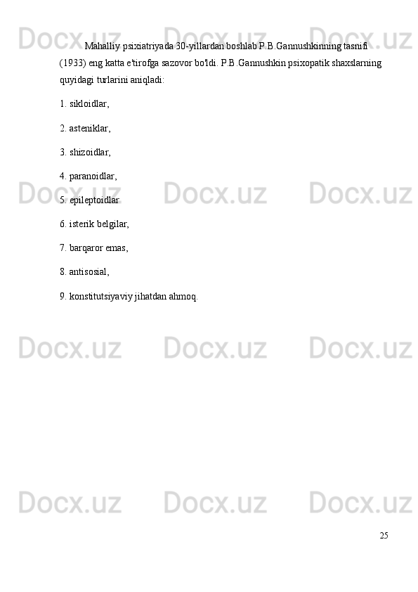 Mahalliy psixiatriyada 30-yillardan boshlab P.B.Gannushkinning tasnifi 
(1933) eng katta e'tirofga sazovor bo'ldi. P.B.Gannushkin psixopatik shaxslarning 
quyidagi turlarini aniqladi:
1. sikloidlar, 
2. asteniklar, 
3. shizoidlar, 
4. paranoidlar, 
5. epileptoidlar 
6. isterik belgilar, 
7. barqaror emas, 
8. antisosial, 
9. konstitutsiyaviy jihatdan ahmoq.
25 