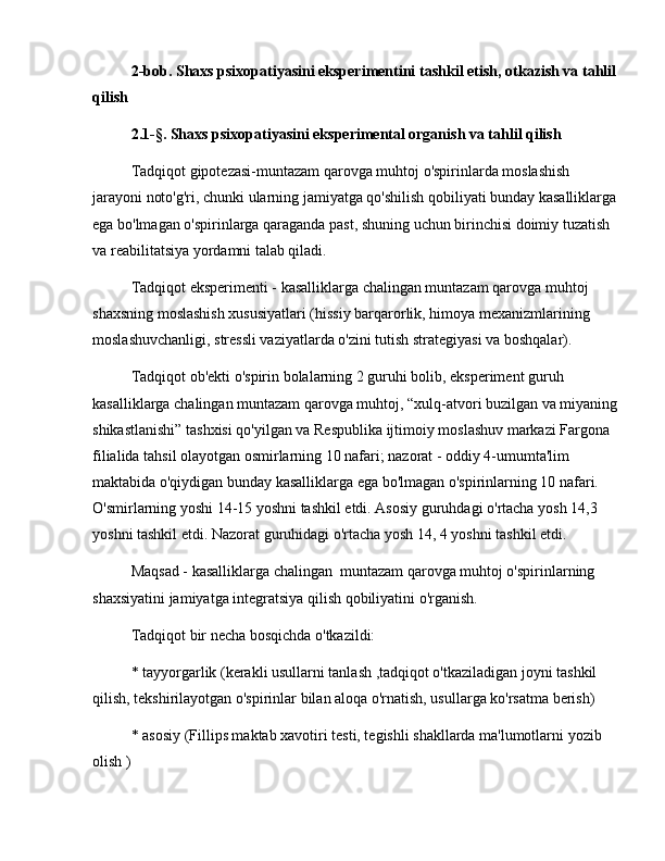 2-bob. Shaxs psixopatiyasini eksperimentini  tashkil   etish,  otkazish va tahlil
qilish
2.1-§.   Shaxs psixopatiyasini eksperimental organish va tahlil qilish
Tadqiqot gipotezasi-muntazam qarovga muhtoj o'spirinlarda moslashish 
jarayoni noto'g'ri, chunki ularning jamiyatga qo'shilish qobiliyati bunday kasalliklarga
ega bo'lmagan o'spirinlarga qaraganda past, shuning uchun birinchisi doimiy tuzatish 
va reabilitatsiya yordamni talab qiladi.
Tadqiqot eksperimenti - kasalliklarga chalingan muntazam qarovga muhtoj 
shaxsning moslashish xususiyatlari (hissiy barqarorlik, himoya mexanizmlarining 
moslashuvchanligi, stressli vaziyatlarda o'zini tutish strategiyasi va boshqalar).
Tadqiqot ob'ekti o'spirin bolalarning 2 guruhi bolib, eksperiment guruh 
kasalliklarga chalingan muntazam qarovga muhtoj,  “ xulq-atvori buzilgan va miyaning
shikastlanishi ”  tashxisi qo'yilgan va Respublika ijtimoiy moslashuv markazi Fargona 
filialida tahsil olayotgan osmirlarning 10 nafari; nazorat - oddiy 4-umumta'lim 
maktabida o'qiydigan bunday kasalliklarga ega bo'lmagan o'spirinlarning 10 nafari. 
O'smirlarning yoshi 14-15 yoshni tashkil etdi. Asosiy guruhdagi o'rtacha yosh 14,3 
yoshni tashkil etdi. Nazorat guruhidagi o'rtacha yosh 14, 4 yoshni tashkil etdi.
Maqsad - kasalliklarga chalingan  muntazam qarovga muhtoj o'spirinlarning 
shaxsiyatini jamiyatga integratsiya qilish qobiliyatini o'rganish.
Tadqiqot bir necha bosqichda o'tkazildi:
* tayyorgarlik (kerakli usullarni tanlash ,tadqiqot o'tkaziladigan joyni tashkil 
qilish, tekshirilayotgan o'spirinlar bilan aloqa o'rnatish, usullarga ko'rsatma berish)
* asosiy (Fillips maktab xavotiri testi, tegishli shakllarda ma'lumotlarni yozib 
olish ) 