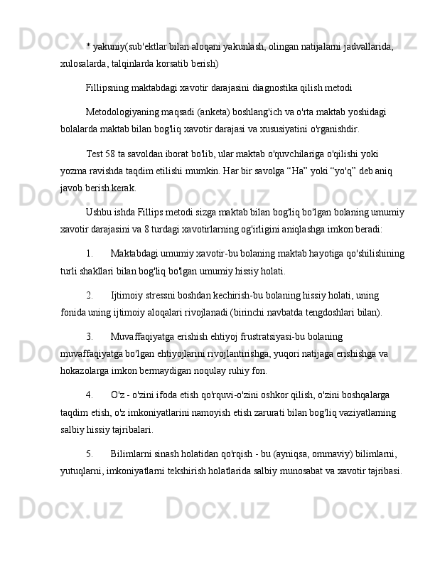 * yakuniy(sub'ektlar bilan aloqani yakunlash, olingan natijalarni jadvallarida, 
xulosalarda, talqinlarda korsatib berish)
Fillipsning maktabdagi xavotir darajasini diagnostika qilish metodi
Metodologiyaning maqsadi (anketa) boshlang'ich va o'rta maktab yoshidagi 
bolalarda maktab bilan bog'liq xavotir darajasi va xususiyatini o'rganishdir. 
Test 58 ta savoldan iborat bo'lib, ular maktab o'quvchilariga o'qilishi yoki 
yozma ravishda taqdim etilishi mumkin. Har bir savolga  “ Ha ”  yoki  “ yo'q ”  deb aniq 
javob berish kerak.
Ushbu ishda Fillips metodi sizga maktab bilan bog'liq bo'lgan bolaning umumiy
xavotir darajasini va 8 turdagi xavotirlarning og'irligini aniqlashga imkon beradi:
1. Maktabdagi umumiy xavotir-bu bolaning maktab hayotiga qo'shilishining
turli shakllari bilan bog'liq bo'lgan umumiy hissiy holati. 
2. Ijtimoiy stressni boshdan kechirish-bu bolaning hissiy holati, uning 
fonida uning ijtimoiy aloqalari rivojlanadi (birinchi navbatda tengdoshlari bilan). 
3. Muvaffaqiyatga erishish ehtiyoj frustratsiyasi-bu bolaning 
muvaffaqiyatga bo'lgan ehtiyojlarini rivojlantirishga, yuqori natijaga erishishga va 
hokazolarga imkon bermaydigan noqulay ruhiy fon. 
4. O'z - o'zini ifoda etish qo'rquvi-o'zini oshkor qilish, o'zini boshqalarga 
taqdim etish, o'z imkoniyatlarini namoyish etish zarurati bilan bog'liq vaziyatlarning 
salbiy hissiy tajribalari. 
5. Bilimlarni sinash holatidan qo'rqish - bu (ayniqsa, ommaviy) bilimlarni, 
yutuqlarni, imkoniyatlarni tekshirish holatlarida salbiy munosabat va xavotir tajribasi. 