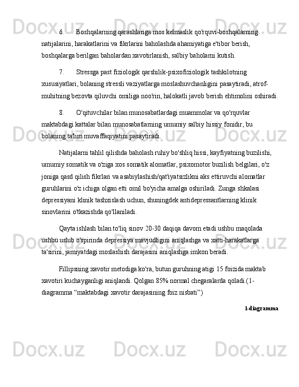 6. Boshqalarning qarashlariga mos kelmaslik qo'rquvi-boshqalarning 
natijalarini, harakatlarini va fikrlarini baholashda ahamiyatiga e'tibor berish, 
boshqalarga berilgan baholardan xavotirlanish, salbiy baholarni kutish. 
7. Stressga past fiziologik qarshilik-psixofiziologik tashkilotning 
xususiyatlari, bolaning stressli vaziyatlarga moslashuvchanligini pasaytiradi, atrof-
muhitning bezovta qiluvchi omiliga noo'rin, halokatli javob berish ehtimolini oshiradi.
8. O'qituvchilar bilan munosabatlardagi muammolar va qo'rquvlar 
maktabdagi kattalar bilan munosabatlarning umumiy salbiy hissiy fonidir, bu 
bolaning ta'lim muvaffaqiyatini pasaytiradi.
Natijalarni tahlil qilishda baholash ruhiy bo'shliq hissi, kayfiyatning buzilishi, 
umumiy somatik va o'ziga xos somatik alomatlar, psixomotor buzilish belgilari, o'z 
joniga qasd qilish fikrlari va asabiylashish/qat'iyatsizlikni aks ettiruvchi alomatlar 
guruhlarini o'z ichiga olgan etti omil bo'yicha amalga oshiriladi. Zunga shkalasi 
depressiyani klinik tashxislash uchun, shuningdek antidepressantlarning klinik 
sinovlarini o'tkazishda qo'llaniladi.
Qayta ishlash bilan to'liq sinov 20-30 daqiqa davom etadi.ushbu maqolada 
ushbu uslub o'spirinda depressiya mavjudligini aniqlashga va xatti-harakatlarga 
ta'sirini, jamiyatdagi moslashish darajasini aniqlashga imkon beradi.
Fillipsning xavotir metodiga ko'ra, butun guruhning atigi 15 foizida maktab 
xavotiri kuchayganligi aniqlandi. Qolgan 85% normal chegaralarda qoladi.(1-
diagramma  “ maktabdagi xavotir darajasining foiz nisbati ” )
1 -diagramma 