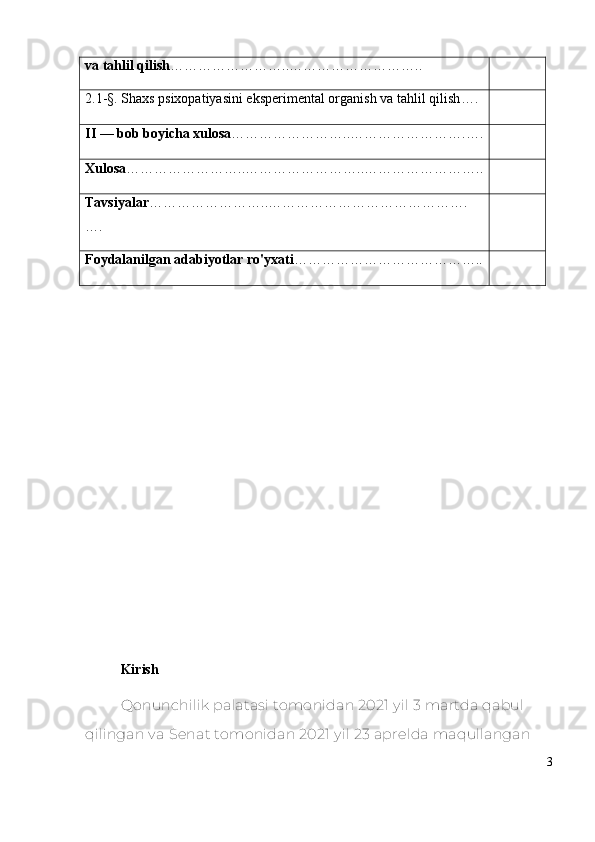 va tahlil qilish …………………… .. ……………………… ..
2.1-§.  Shaxs psixopatiyasini eksperimental organish va tahlil qilish … .
II  —  bob boyicha xulosa …………………… .. …………………… . … .
Xulosa …………………… .. …………………… .. …………………… ..
Tavsiyalar …………………… .. …………………………………… .
… .
Foydalanilgan adabiyotlar ro'yxati ………………………………… ..
 
 
Kirish
Qonunchilik palatasi tomonidan 2021 yil 3 martda qabul 
qilingan va Senat tomonidan 2021 yil 23 aprelda maqullangan  
3 