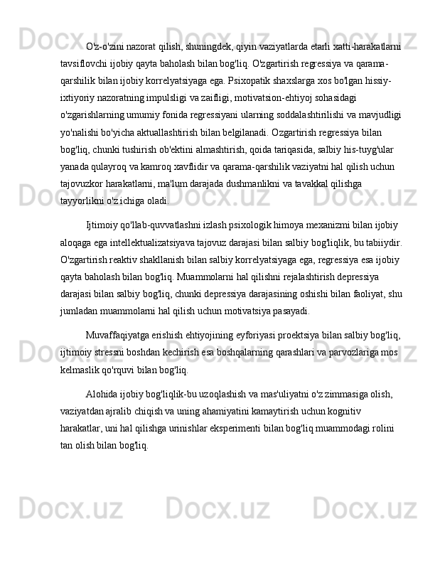 O'z-o'zini nazorat qilish, shuningdek, qiyin vaziyatlarda etarli xatti-harakatlarni 
tavsiflovchi ijobiy qayta baholash bilan bog'liq. O'zgartirish regressiya va qarama-
qarshilik bilan ijobiy korrelyatsiyaga ega. Psixopatik shaxslarga xos bo'lgan hissiy-
ixtiyoriy nazoratning impulsligi va zaifligi, motivatsion-ehtiyoj sohasidagi 
o'zgarishlarning umumiy fonida regressiyani ularning soddalashtirilishi va mavjudligi 
yo'nalishi bo'yicha aktuallashtirish bilan belgilanadi. Ozgartirish regressiya bilan 
bog'liq, chunki tushirish ob'ektini almashtirish, qoida tariqasida, salbiy his-tuyg'ular 
yanada qulayroq va kamroq xavflidir va qarama-qarshilik vaziyatni hal qilish uchun 
tajovuzkor harakatlarni, ma'lum darajada dushmanlikni va tavakkal qilishga 
tayyorlikni o'z ichiga oladi.
Ijtimoiy qo'llab-quvvatlashni izlash psixologik himoya mexanizmi bilan ijobiy 
aloqaga ega intellektualizatsiyava tajovuz darajasi bilan salbiy bog'liqlik, bu tabiiydir.
O'zgartirish reaktiv shakllanish bilan salbiy korrelyatsiyaga ega, regressiya esa ijobiy 
qayta baholash bilan bog'liq. Muammolarni hal qilishni rejalashtirish depressiya 
darajasi bilan salbiy bog'liq, chunki depressiya darajasining oshishi bilan faoliyat, shu 
jumladan muammolarni hal qilish uchun motivatsiya pasayadi.
Muvaffaqiyatga erishish ehtiyojining eyforiyasi proektsiya bilan salbiy bog'liq, 
ijtimoiy stressni boshdan kechirish esa boshqalarning qarashlari va parvozlariga mos 
kelmaslik qo'rquvi bilan bog'liq.
Alohida ijobiy bog'liqlik-bu uzoqlashish va mas'uliyatni o'z zimmasiga olish, 
vaziyatdan ajralib chiqish va uning ahamiyatini kamaytirish uchun kognitiv 
harakatlar, uni hal qilishga urinishlar eksperimenti bilan bog'liq muammodagi rolini 
tan olish bilan bog'liq. 