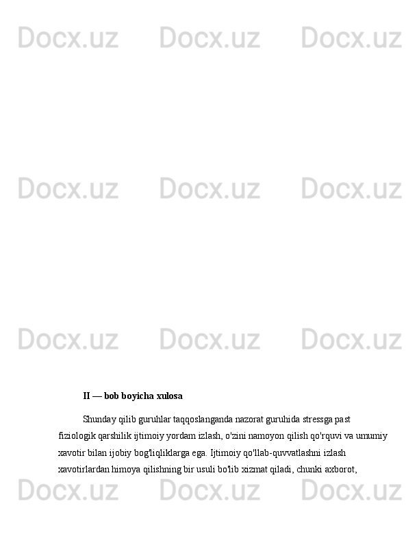 II  —  bob boyicha xulosa
Shunday qilib guruhlar taqqoslanganda nazorat guruhida stressga past 
fiziologik qarshilik ijtimoiy yordam izlash, o'zini namoyon qilish qo'rquvi va umumiy
xavotir bilan ijobiy bog'liqliklarga ega. Ijtimoiy qo'llab-quvvatlashni izlash 
xavotirlardan himoya qilishning bir usuli bo'lib xizmat qiladi, chunki axborot,  