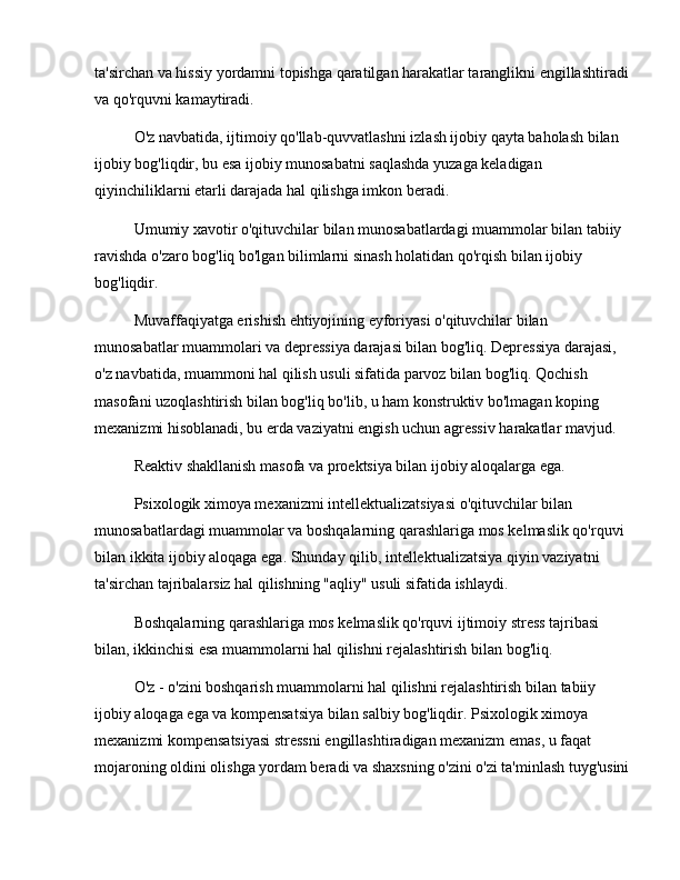 ta'sirchan va hissiy yordamni topishga qaratilgan harakatlar taranglikni engillashtiradi 
va qo'rquvni kamaytiradi.
O'z navbatida, ijtimoiy qo'llab-quvvatlashni izlash ijobiy qayta baholash bilan 
ijobiy bog'liqdir, bu esa ijobiy munosabatni saqlashda yuzaga keladigan 
qiyinchiliklarni etarli darajada hal qilishga imkon beradi.
Umumiy xavotir o'qituvchilar bilan munosabatlardagi muammolar bilan tabiiy 
ravishda o'zaro bog'liq bo'lgan bilimlarni sinash holatidan qo'rqish bilan ijobiy 
bog'liqdir.
Muvaffaqiyatga erishish ehtiyojining eyforiyasi o'qituvchilar bilan 
munosabatlar muammolari va depressiya darajasi bilan bog'liq. Depressiya darajasi, 
o'z navbatida, muammoni hal qilish usuli sifatida parvoz bilan bog'liq. Qochish 
masofani uzoqlashtirish bilan bog'liq bo'lib, u ham konstruktiv bo'lmagan koping 
mexanizmi hisoblanadi, bu erda vaziyatni engish uchun agressiv harakatlar mavjud.
Reaktiv shakllanish masofa va proektsiya bilan ijobiy aloqalarga ega.
Psixologik ximoya mexanizmi intellektualizatsiyasi o'qituvchilar bilan 
munosabatlardagi muammolar va boshqalarning qarashlariga mos kelmaslik qo'rquvi 
bilan ikkita ijobiy aloqaga ega. Shunday qilib, intellektualizatsiya qiyin vaziyatni 
ta'sirchan tajribalarsiz hal qilishning "aqliy" usuli sifatida ishlaydi.
Boshqalarning qarashlariga mos kelmaslik qo'rquvi ijtimoiy stress tajribasi 
bilan, ikkinchisi esa muammolarni hal qilishni rejalashtirish bilan bog'liq.
O'z - o'zini boshqarish muammolarni hal qilishni rejalashtirish bilan tabiiy 
ijobiy aloqaga ega va kompensatsiya bilan salbiy bog'liqdir. Psixologik ximoya 
mexanizmi kompensatsiyasi stressni engillashtiradigan mexanizm emas, u faqat 
mojaroning oldini olishga yordam beradi va shaxsning o'zini o'zi ta'minlash tuyg'usini 