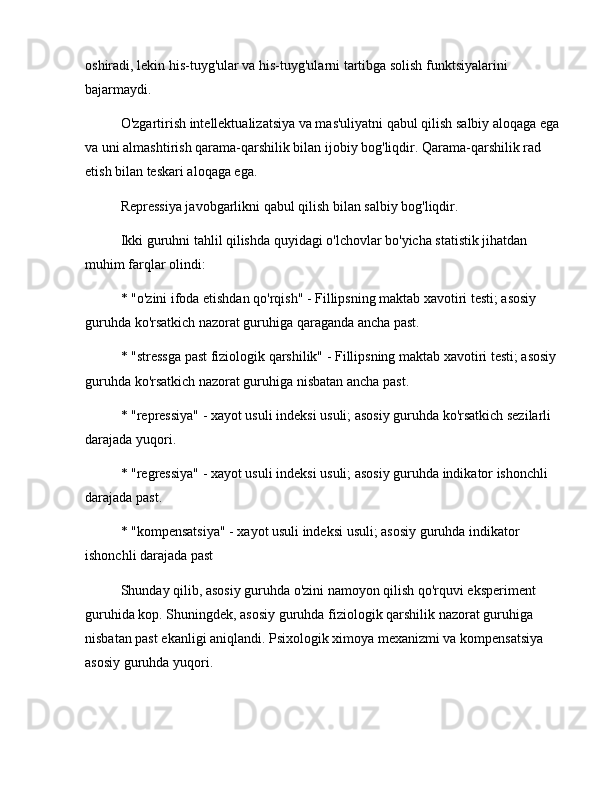 oshiradi, lekin his-tuyg'ular va his-tuyg'ularni tartibga solish funktsiyalarini 
bajarmaydi.
O'zgartirish intellektualizatsiya va mas'uliyatni qabul qilish salbiy aloqaga ega 
va uni almashtirish qarama-qarshilik bilan ijobiy bog'liqdir. Qarama-qarshilik rad 
etish bilan teskari aloqaga ega.
Repressiya javobgarlikni qabul qilish bilan salbiy bog'liqdir.
Ikki guruhni tahlil qilishda quyidagi o'lchovlar bo'yicha statistik jihatdan 
muhim farqlar olindi:
* "o'zini ifoda etishdan qo'rqish" - Fillipsning maktab xavotiri testi; asosiy 
guruhda ko'rsatkich nazorat guruhiga qaraganda ancha past.
* "stressga past fiziologik qarshilik" - Fillipsning maktab xavotiri testi; asosiy 
guruhda ko'rsatkich nazorat guruhiga nisbatan ancha past.
* "repressiya" - xayot usuli indeksi usuli; asosiy guruhda ko'rsatkich sezilarli 
darajada yuqori.
* "regressiya" - xayot usuli indeksi usuli; asosiy guruhda indikator ishonchli 
darajada past.
* "kompensatsiya" - xayot usuli indeksi usuli; asosiy guruhda indikator 
ishonchli darajada past
Shunday qilib, asosiy guruhda o'zini namoyon qilish qo'rquvi eksperiment 
guruhida kop. Shuningdek, asosiy guruhda fiziologik qarshilik nazorat guruhiga 
nisbatan past ekanligi aniqlandi. Psixologik ximoya mexanizmi va kompensatsiya 
asosiy guruhda yuqori. 