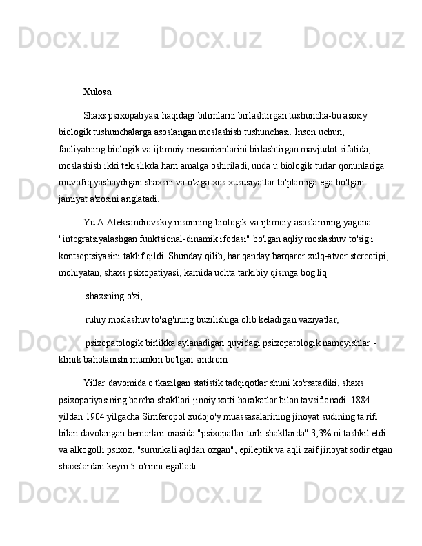  
 
Xulosa
Shaxs psixopatiyasi haqidagi bilimlarni birlashtirgan tushuncha-bu asosiy 
biologik tushunchalarga asoslangan moslashish tushunchasi. Inson uchun, 
faoliyatning biologik va ijtimoiy mexanizmlarini birlashtirgan mavjudot sifatida, 
moslashish ikki tekislikda ham amalga oshiriladi, unda u biologik turlar qonunlariga 
muvofiq yashaydigan shaxsni va o'ziga xos xususiyatlar to'plamiga ega bo'lgan 
jamiyat a'zosini anglatadi.
Yu.A.Aleksandrovskiy insonning biologik va ijtimoiy asoslarining yagona 
"integratsiyalashgan funktsional-dinamik ifodasi" bo'lgan aqliy moslashuv to'sig'i 
kontseptsiyasini taklif qildi. Shunday qilib, har qanday barqaror xulq-atvor stereotipi, 
mohiyatan, shaxs psixopatiyasi, kamida uchta tarkibiy qismga bog'liq: 
  shaxsning o'zi, 
  ruhiy moslashuv to'sig'ining buzilishiga olib keladigan vaziyatlar, 
  psixopatologik birlikka aylanadigan quyidagi psixopatologik namoyishlar - 
klinik baholanishi mumkin bo'lgan sindrom.
Yillar davomida o'tkazilgan statistik tadqiqotlar shuni ko'rsatadiki, shaxs 
psixopatiyasining barcha shakllari jinoiy xatti-harakatlar bilan tavsiflanadi. 1884 
yildan 1904 yilgacha Simferopol xudojo'y muassasalarining jinoyat sudining ta'rifi 
bilan davolangan bemorlari orasida "psixopatlar turli shakllarda" 3,3% ni tashkil etdi 
va alkogolli psixoz, "surunkali aqldan ozgan", epileptik va aqli zaif jinoyat sodir etgan
shaxslardan keyin 5-o'rinni egalladi. 