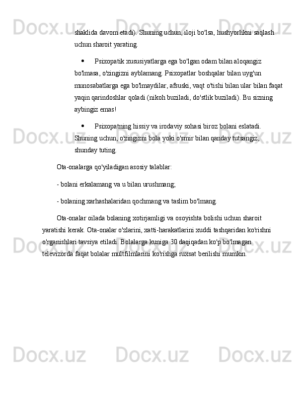 shaklida davom etadi). Shuning uchun, iloji bo'lsa, hushyorlikni saqlash 
uchun sharoit yarating.
 Psixopatik xususiyatlarga ega bo'lgan odam bilan aloqangiz 
bo'lmasa, o'zingizni ayblamang. Psixopatlar boshqalar bilan uyg'un 
munosabatlarga ega bo'lmaydilar, afsuski, vaqt o'tishi bilan ular bilan faqat
yaqin qarindoshlar qoladi (nikoh buziladi, do'stlik buziladi). Bu sizning 
aybingiz emas!
 Psixopatning hissiy va irodaviy sohasi biroz bolani eslatadi. 
Shuning uchun, o'zingizni bola yoki o'smir bilan qanday tutsangiz, 
shunday tuting.
Ota-onalarga qo'yiladigan asosiy talablar:
- bolani erkalamang va u bilan urushmang;
- bolaning xarhashalaridan qochmang va taslim bo'lmang.
Ota-onalar oilada bolaning xotirjamligi va osoyishta bolishi uchun sharoit 
yaratishi kerak. Ota-onalar o'zlarini, xatti-harakatlarini xuddi tashqaridan ko'rishni 
o'rganishlari tavsiya etiladi. Bolalarga kuniga 30 daqiqadan ko'p bo'lmagan 
televizorda faqat bolalar multfilmlarini ko'rishga ruxsat berilishi mumkin. 