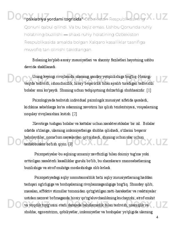 “ psixiatriya yordami togrisida ”   Ozbekiston Respublikasining 
Qonuni  qabul qilindi. Va bu bejiz emas. Ushbu Qonunda ruhiy 
holatning buzilishi  —  shaxs ruhiy holatining Ozbekiston 
Respublikasida amalda bolgan Xalqaro kasalliklar tasnifiga 
muvofiq tan olinishi takidlangan.
Bolaning ko'plab asosiy xususiyatlari va shaxsiy fazilatlari hayotning ushbu 
davrida shakllanadi. 
Uning keyingi rivojlanishi ularning qanday yotqizilishiga bog'liq. Hozirgi 
vaqtda tashvish, ishonchsizlik, hissiy beqarorlik bilan ajralib turadigan tashvishli 
bolalar soni ko'paydi. Shuning uchun tadqiqotning dolzarbligi shubhasizdir. [1] 
Psixologiyada tashvish individual psixologik xususiyat sifatida qaraladi, 
kichkina sabablarga ko'ra odamning xavotirni his qilish tendentsiyasi, voqealarning
noqulay rivojlanishini kutish. [2] 
Xavotirga tushgan bolalar va kattalar uchun xarakteristikalar bir xil.  Bolalar 
odatda o'zlariga, ularning imkoniyatlariga shubha qilishadi, o'zlarini beqaror 
baholaydilar, noma'lum narsalardan qo'rqishadi, shuning uchun ular uchun 
tashabbuskor bo'lish qiyin. [3]
Psixopatiyalar-bu aqlning umumiy xavfsizligi bilan doimiy tug'ma yoki 
orttirilgan xarakterli kasalliklar guruhi bo'lib, bu shaxslararo munosabatlarning 
buzilishiga va atrof-muhitga moslashishga olib keladi. 
Psixopatiyadagi aqliy nomutanosiblik ba'zi aqliy xususiyatlarning haddan 
tashqari og'irligiga va boshqalarning rivojlanmaganligiga bog'liq. Shunday qilib, 
masalan, affektiv stimullar tomonidan qo'zg'atilgan xatti-harakatlar va reaktsiyalar 
ustidan nazorat bo'lmaganda hissiy qo'zg'aluvchanlikning kuchayishi; atrof-muhit 
va voqelik tuyg'usini etarli darajada baholamaslik bilan tashvish, noaniqlik va 
shubha; egosentrizm, qobiliyatlar, imkoniyatlar va boshqalar yo'qligida ularning 
4 