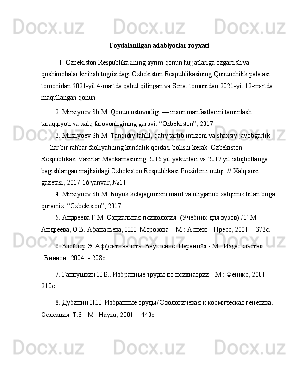 Foydalanilgan adabiyotlar royxati
1. O zbekiston Respublikasining ayrim qonun hujjatlariga ozgartish va 
qoshimchalar kiritish togrisidagi  Ozbekiston Respublikasining Qonunchilik palatasi 
tomonidan 2021-yil 4-martda qabul qilingan va Senat tomonidan 2021-yil 12-martda 
maqullangan qonun.
2. Mirziyoev Sh.M. Qonun ustuvorligi  —  inson manfaatlarini taminlash 
taraqqiyoti va xalq farovonligining garovi.  “ Ozbekiston ” , 2017. 
3. Mirziyoev Sh.M. Tanqidiy tahlil, qatiy tartib-intizom va shaxsiy javobgarlik 
—  har bir rahbar faoliyatining kundalik qoidasi bolishi kerak. Ozbekiston 
Respublikasi Vazirlar Mahkamasining 2016 yil yakunlari va 2017 yil istiqbollariga 
bagishlangan majlisidagi Ozbekiston Respublikasi Prezidenti nutqi. // Xalq sozi 
gazetasi, 2017.16 yanvar,  № 11 
4. Mirziyoev Sh.M. Buyuk kelajagimizni mard va oliyjanob xalqimiz bilan birga 
quramiz.  “ Ozbekiston ” , 2017. 
5. Андреева Г.М. Социальная психология: (Учебник для вузов) / Г.М. 
Андреева, О.В. Афанасьева, Н.Н. Морозова. - М.: Аспект - Пресс, 2001. - 373с.
6. Блейлер Э. Аффективность. Внушение. Паранойя - М.: Издательство 
"Винити" 2004. - 208с.
7. Ганнушкин П.Б.. Избранные труды по психиатрии - М.: Феникс, 2001. - 
210с.
8. Дубинин Н.П. Избранные труды/ Экологичекая и космическая генетика. 
Селекция. Т.3 - М.: Наука, 2001. - 440с. 