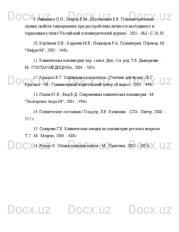 9. Иващенко О.И., Огарок Е.М., Шостакович Б.В. Психометрическая 
оценка свойств темперамента при расстройствах личности возбудимого и 
тормозимого типа// Российский психиатрический журнал.- 2002.-  № 3.- С.26-30.
10. Кербиков О.В., Коркина М.В., Наджаров Р.А. Психиатрия. Переизд.-М.:
"Инфра-М", 2005. - 448с.
11. Клиническая психиатрия/ пер. с англ. Доп. / гл. ред. Т.Б. Дмитриева - 
М.: ГЭОТАР МЕДИЦИНА, 2004. - 505с.
12. Крысько В.Г. Социальная психология: (Учебник для вузов) / В.Г. 
Крысько. - М.: Гуманитарный издательский центр «Владос», 2003. - 448с.
13. Попов Ю.В., Вид В.Д. Современная клиническая психиатрия - М.: 
"Экспертное бюро-М", 2001. - 496с.
14. Психические состояния / Под ред. Л.В. Куликова. - СПб.: Питер, 2000. - 
512 с.
15. Сухарева Г.Е. Клинические лекции по психиатрии детского возраста 
Т.2 - М.: Медгиз, 2004. - 408с.
16. Ясперс К. Общая психопатология - М.: Практика, 2002. - 1053с. 